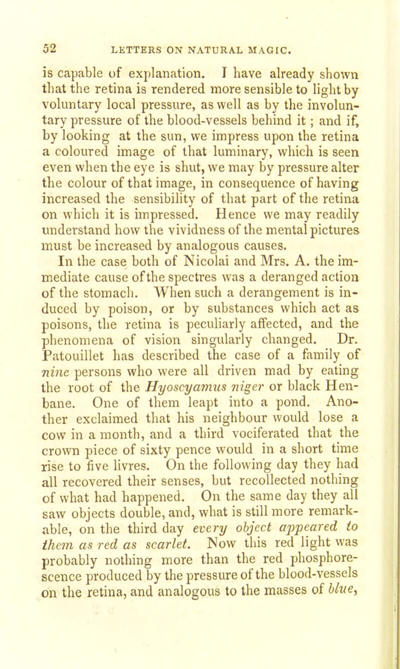 is capable of explanation. I have already shown that the retina is rendered more sensible to light by voluntary local pressure, as well as by the involun- tary pressure of the blood-vessels behind it; and if, by looking at the sun, we impress upon the retina a coloured image of that luminary, which is seen even when the eye is shut, we may by pressure alter the colour of that image, in consequence of having increased the sensibility of that part of the retina on which it is impressed. Hence we may readily understand how the vividness of the mental pictures must be increased by analogous causes. In the case both of Nicolai and Mrs. A. the im- mediate cause of the spectres was a deranged action of the stomach. When such a derangement is in- duced by poison, or by substances which act as poisons, the retina is peculiarly affected, and the phenomena of vision singularly changed. Dr. Patouillet has described the case of a family of nine persons who were all driven mad by eating the root of the Hyoscyamus niger or black Hen- bane. One of them leapt into a pond. Ano- ther exclaimed that his neighbour would lose a cow in a month, and a third vociferated that the crown piece of sixty pence would in a short time rise to five livres. On the following day they had all recovered their senses, but recollected nothing of what had happened. On the same day they all saw objects double, and, what is still more remark- able, on the third day every object appeared to them as red as scarlet. Now this red light was probably nothing more than the red phosphore- scence produced by the pressure of the blood-vessels on the retina, and analogous to the masses of blucy