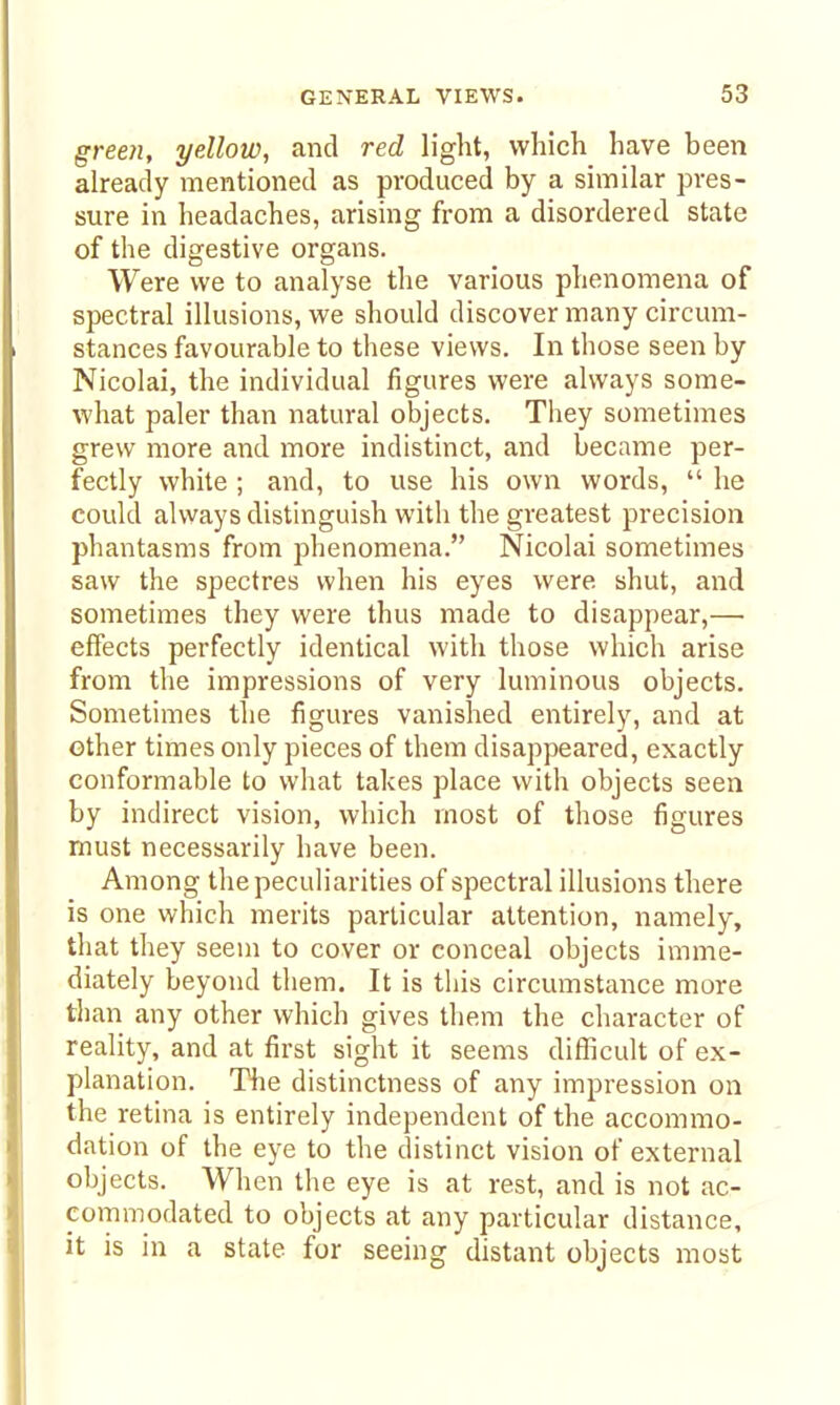 green, yellow, and red light, which have been already mentioned as produced by a similar pres- sure in headaches, arising from a disordered state of the digestive organs. Were we to analyse the various phenomena of spectral illusions, we should discover many circum- stances favourable to these views. In those seen by Nicolai, the individual figures were always some- what paler than natural objects. They sometimes grew more and more indistinct, and became per- fectly white ; and, to use his own words,  he could always distinguish with the greatest precision phantasms from phenomena. Nicolai sometimes saw the spectres when his eyes were shut, and sometimes they were thus made to disappear,— effects perfectly identical with those which arise from the impressions of very luminous objects. Sometimes the figures vanished entirely, and at other times only pieces of them disappeared, exactly conformable to what takes place with objects seen by indirect vision, which most of those figures must necessarily have been. Among the peculiarities of spectral illusions there is one which merits particular attention, namely, that they seem to cover or conceal objects imme- diately beyond them. It is this circumstance more than any other which gives them the character of reality, and at first sight it seems difl^icult of ex- planation. The distinctness of any impression on the retina is entirely independent of the accommo- dation of the eye to the distinct vision of external objects. When the eye is at rest, and is not ac- commodated to objects at any particular distance, it is in a state for seeing distant objects most