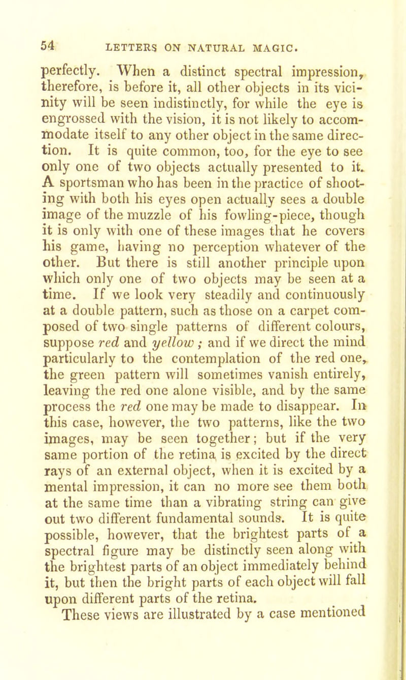 perfectly. When a distinct spectral impression, therefore, is before it, all other objects in its vici- nity will be seen indistinctly, for while the eye is engrossed with the vision, it is not likely to accom- modate itself to any other object in the same direc- tion. It is quite common, too, for the eye to see only one of two objects actually presented to it» A sportsman who has been in the practice of shoot- ing with both his eyes open actually sees a double image of the muzzle of his fowling-piece, though it is only with one of these images that he covers his game, having no perception whatever of the other. But there is still another principle upon which only one of two objects may be seen at a time. If we look very steadily and continuously at a double pattern, such as those on a carpet com- posed of two single patterns of different colours, suppose red and yellow ; and if we direct the mind particularly to the contemplation of the red one, the green pattern will sometimes vanish entirely, leaving the red one alone visible, and by the same process the red one may be made to disappear, Ii> this case, however, the two patterns, like the two images, may be seen together; but if the very same portion of the retina is excited by the direct rays of an external object, when it is excited by a mental impression, it can no more see them both at the same time than a vibrating string can give out two different fundamental sounds. It is quite possible, however, that the brightest parts of a spectral figure may be distinctly seen along with the brightest parts of an object immediately behind it, but then the bright parts of each object will fall upon different parts of the retina. These views are illustrated by a case mentioned