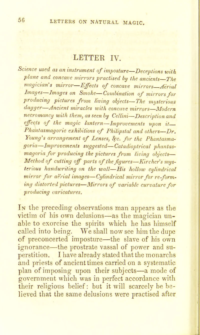LETTER IV. .Science used as an histriiment of imposture—Deceptions with plane and concave mirrors practised by the ancients—The magician's mirror—Effects of concave mirrors—Atrial Images—Images on Smoke—Combination of mirrors for producing pictures from living objects—The mysterious dagger—Ancient miracles with concave mirrors—Modern necromancy with them, as seen by Cellini—Description and effects of the magic lantern—Improvements upon it Phaktasmagorlc exhibitions of Philipstal and others—Dr. Young's arrangetnent of Lenses, Sfc. for the Phantasma- goria—Improvements suggested—Catadioptrical phantas- magoria for producing the pictures from living objects— Method of cutting off parts of the figures—lurcher's mys- terious handwriting on the wall—His hollow cylindrical mirror for aerial images—Cylindrical mirror for re-form- ing distorted pictures—Mirrors of variable curvature for producing caricatures. In the preceding observations man appears as the victim of his own delusions—as the magician un- able to exorcise tlie spirits which he has himself called into being. VVe shall now see him the dupe of preconcerted imposture—the slave of his own ignorance—the prostrate vassal of power and su- perstition. I have already stated that the monarchs and priests of ancient times carried on a systematic plan of imposing upon their subjects—a mode of government which was in perfect accordance with their religious belief: but it will scarcely be be- lieved that the same delusions were practised after