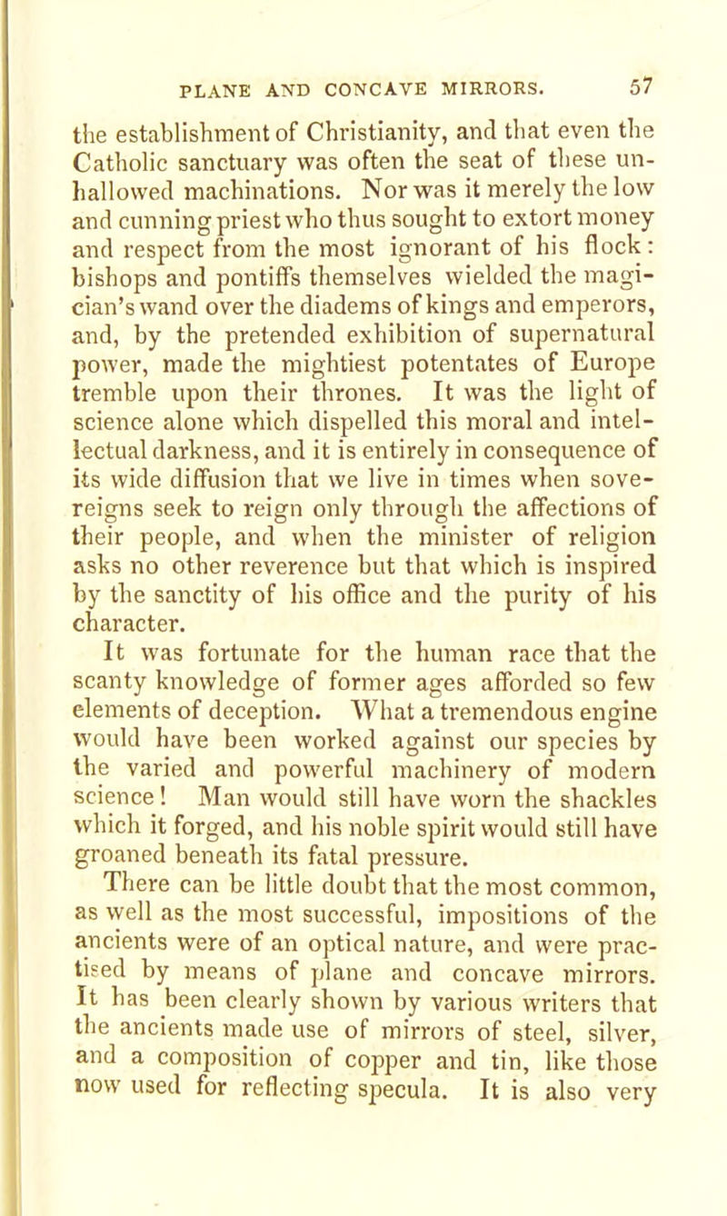 the establishment of Christianity, and that even the Catholic sanctuary was often the seat of these un- hallowed machinations. Nor was it merely the low and cunning priest who thus sought to extort money and respect from the most ignorant of his flock: bishops and pontiffs themselves wielded the magi- cian's wand over the diadems of kings and emperors, and, by the pretended exhibition of supernatural power, made the mightiest potentates of Europe tremble upon their thrones. It was the light of science alone which dispelled this moral and intel- lectual darkness, and it is entirely in consequence of its wide diffusion that we live in times when sove- reigns seek to reign only througli the affections of their people, and when the minister of religion asks no other reverence but that which is inspired by the sanctity of his office and the purity of his character. It was fortunate for the human race that the scanty knowledge of former ages afforded so few elements of deception. What a tremendous engine would have been worked against our species by the varied and powerful machinery of modern science! Man would still have worn the shackles which it forged, and his noble spirit would still have groaned beneath its fatal pressure. There can be little doubt that the most common, as \yell as the most successful, impositions of the ancients were of an optical nature, and were prac- tised by means of plane and concave mirrors. It has been clearly shown by various writers that the ancients made use of mirrors of steel, silver, and a composition of copper and tin, like those now used for reflecting specula. It is also very