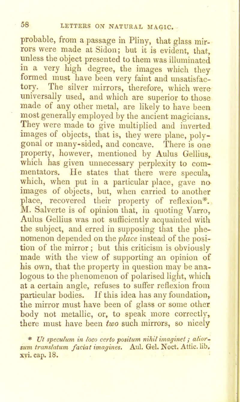 probable, from a passage in Pliny, that glass mir- rors were made at Sidon; but it is evident, that, unless the object presented to them was illuminated in a very high degree, the images which they formed must have been very faint and unsatisfac- tory. The silver mirrors, therefore, which were universally used, and which are superior to those made of any other metal, are likely to have been most generally employed by the ancient magicians. They were made to give multiplied and inverted images of objects, that is, they were plane, poly- gonal or many-sided, and concave. There is one property, however, mentioned by Aulus Gellius, which has given unnecessary perplexity to com- mentators. He states that there were specula, which, when put in a particular place, gave no images of objects, but, when carried to another place, recovered their property of reflexion*. M. Salverte is of opinion that, in quoting Varro, Aulus Gellius was not sufficiently acquainted with the subject, and erred in supposing that the phe- nomenon depended on the place instead of the posi- tion of the mirror ; but this criticism is obviously made with the view of supporting an opinion of his own, that the property in question may be ana- logous to the phenomenon of polarised light, which at a certain angle, refuses to suffer reflexion from particular bodies. If this idea has any foundation, the mirror must have been of glass or some other body not metallic, or, to speak more correct!}^, there must have been two such mirrors, so nicely * Ut speculum in loco certo positum nihil imaginel; alio?'- sum translatum facial imagines. Aul. Gel. Noct. Attic, lib* xvi. cap. 18.