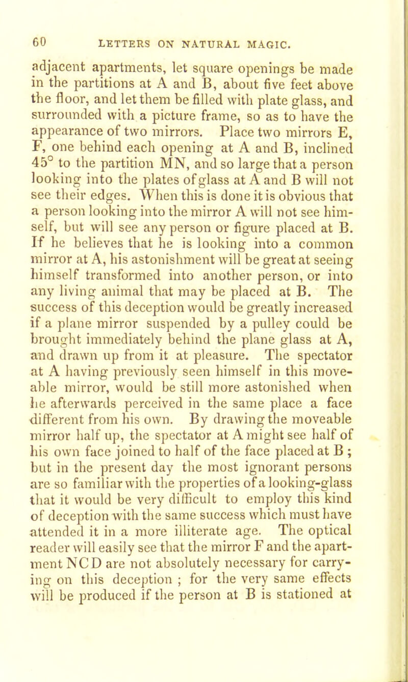 adjacent apartments, let square openings be made in the partitions at A and B, about five feet above the floor, and let them be filled with plate glass, and surrounded with a picture frame, so as to have the appearance of two mirrors. Place two mirrors E, F, one behind each opening at A and B, inclined 45° to the partition MN, and so large that a person looking into the plates of glass at A and B will not see their edges. When this is done it is obvious that a person looking into the mirror A will not see him- self, but will see any person or figure placed at B. If he believes that he is looking into a common mirror at A, his astonishment will be great at seeing himself transformed into another person, or into any living animal that may be placed at B. The success of this deception would be greatly increased if a plane mirror suspended by a pulley could be brought immediately behind the plane glass at A, and drawn up from it at pleasure. The spectator at A having previously seen himself in this move- able mirror, would be still more astonished when he afterwards perceived in the same place a face ■different from his own. By drawing the moveable mirror half up, the spectator at A might see half of his own face joined to half of the face placed at B ; but in the present day the most ignorant persons are so familiar with the properties of a looking-glass that it would be very difficult to employ this kind of deception with the same success which must have attended it in a more illiterate age. The optical reader will easily see that the mirror F and the apart- ment NCD are not absolutely necessary for carry- ing on this deception ; for the very same effects will be produced if the person at B is stationed at