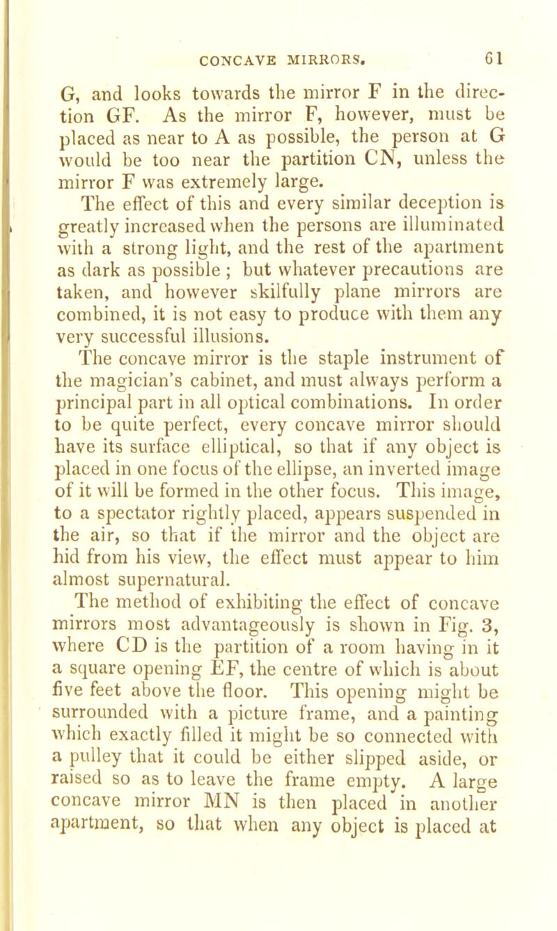 G, and looks towards the mirror F in the direc- tion GF. As the mirror F, however, must be placed as near to A as possible, the person at G would be too near the partition CN, unless the mirror F was extremely large. The effect of this and every similar deception is greatly increased when the persons are illuminated with a strong light, and the rest of the apartment as dark as possible ; but whatever precautions are taken, and however skilfully plane mirrors are combined, it is not easy to produce with them any very successful illusions. The concave mirror is the staple instrument of the magician's cabinet, and must always perform a principal part in all optical combinations. In order to be quite perfect, every concave mirror should have its surface elliptical, so that if any object is placed in one focus of the elhpse, an inverted image of it will be formed in the other focus. This image, to a spectator rightly placed, appears suspended in the air, so that if the mirror and the object are hid from his view, the effect must appear to him almost supernatural. The method of exhibiting the effect of concave mirrors most advantageously is shown in Fig. 3, where CD is the partition of a room having in it a square opening EF, the centre of which is about five feet above the floor. This opening might be surrounded with a picture frame, and a painting Avhich exactly filled it might be so connected with a pulley that it could be either slipped aside, or raised so as to leave the frame empty. A large concave mirror MN is then placed in another apartment, so tliat when any object is placed at