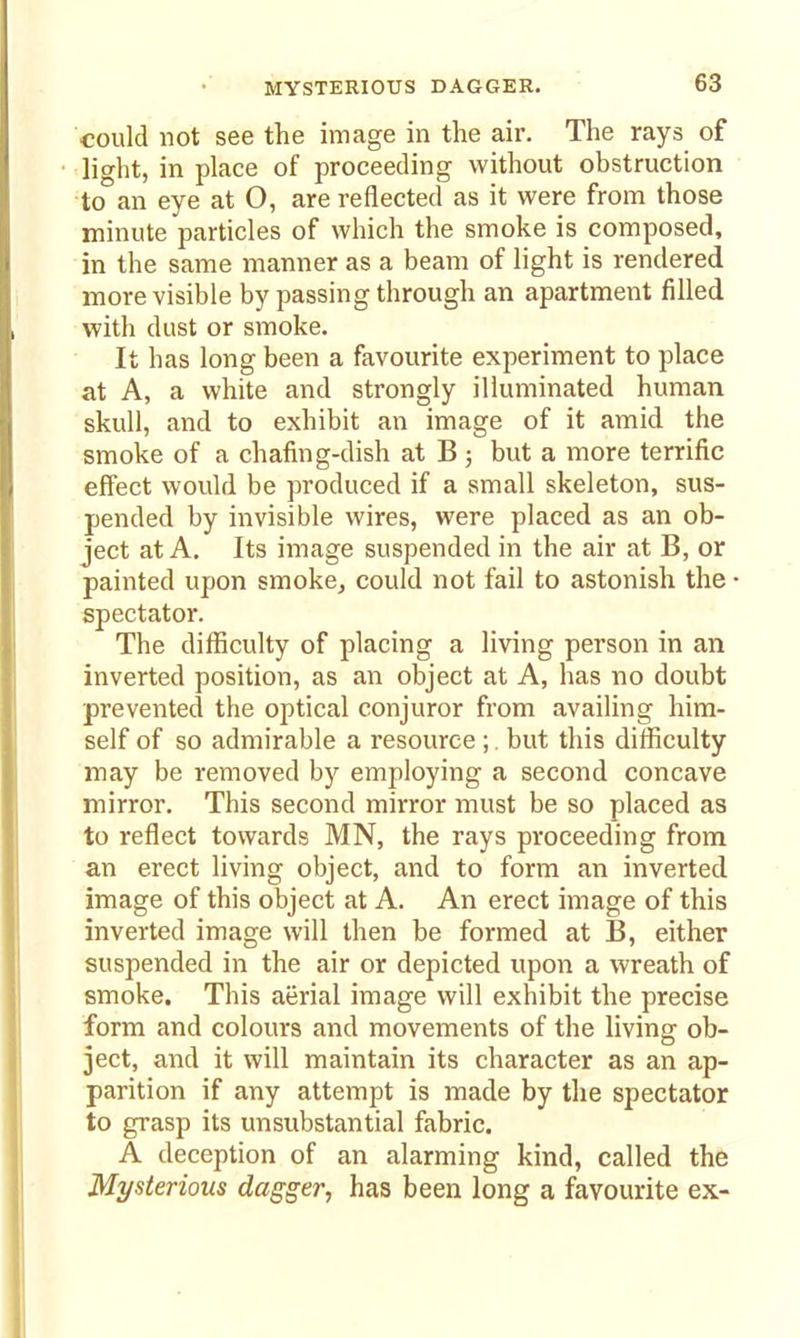MYSTERIOUS DAGGER. could not see the image in the air. The rays of light, in place of proceeding without obstruction to an eye at O, are reflected as it were from those minute particles of which the smoke is composed, in the same manner as a beam of light is rendered more visible by passing through an apartment filled with dust or smoke. It has long been a favourite experiment to place at A, a white and strongly illuminated human skull, and to exhibit an image of it amid the smoke of a chafing-dish at B ; but a more terrific effect would be produced if a small skeleton, sus- pended by invisible wires, were placed as an ob- ject at A. Its image suspended in the air at B, or painted upon smoke, could not fail to astonish the spectator. The difficulty of placing a living person in an inverted position, as an object at A, has no doubt prevented the optical conjuror from availing him- self of so admirable a resource ;. but this difficulty may be removed by employing a second concave mirror. This second mirror must be so placed as to reflect towards MN, the rays proceeding from an erect living object, and to form an inverted image of this object at A. An erect image of this inverted image will then be formed at B, either suspended in the air or depicted upon a wreath of smoke. This aerial image will exhibit the precise form and colours and movements of the living ob- ject, and it will maintain its character as an ap- parition if any attempt is made by the spectator to grasp its unsubstantial fabric. A deception of an alarming kind, called the Mysterious dagger, has been long a favourite ex-