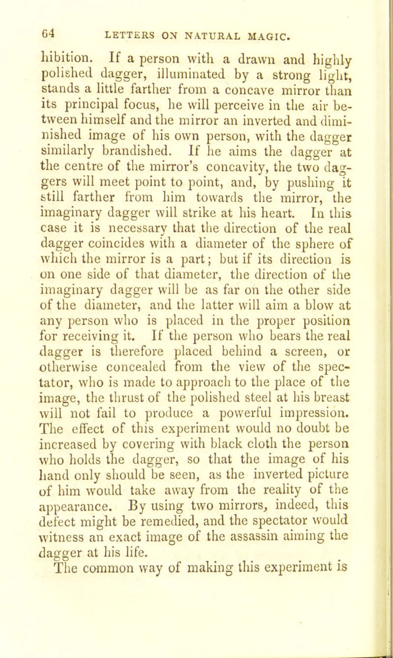 hibition. If a person with a drawn and highly polished dagger, illuminated by a strong light, stands a little farther from a concave mirror than its principal focus, he will perceive in the air be- tween himself and the mirror an inverted and dimi- nished image of his own person, with the dagger similarly brandished. If he aims the dagger at the centre of the mirror's concavity, the two dag- gers will meet point to point, and, by pushing it fctili farther from him towards the mirror, the imaginary dagger will strike at his heart. In this case it is necessary that the direction of the real dagger coincides with a diameter of the sphere of which the mirror is a part; but if its direction is on one side of that diameter, the direction of the imaginary dagger will be as far on the other side of the diameter, and the latter will aim a blow at any person who is placed in the proper position for receiving it. If the person who bears the real dagger is therefore placed behind a screen, or otherwise concealed from the view of the spec- tator, who is made to approach to the place of the image, the thrust of the polished steel at his breast will not fail to produce a powerful impression. The effect of this experiment would no doubt be increased by covering with black cloth the person who holds the dagger, so that the image of his hand only should be seen, as the inverted picture of him would take away from the reality of the appearance. By using two mirrors, indeed, this defect might be remedied, and the spectator would witness an exact image of the assassin aiming the dagger at his life. The common way of making this experiment is