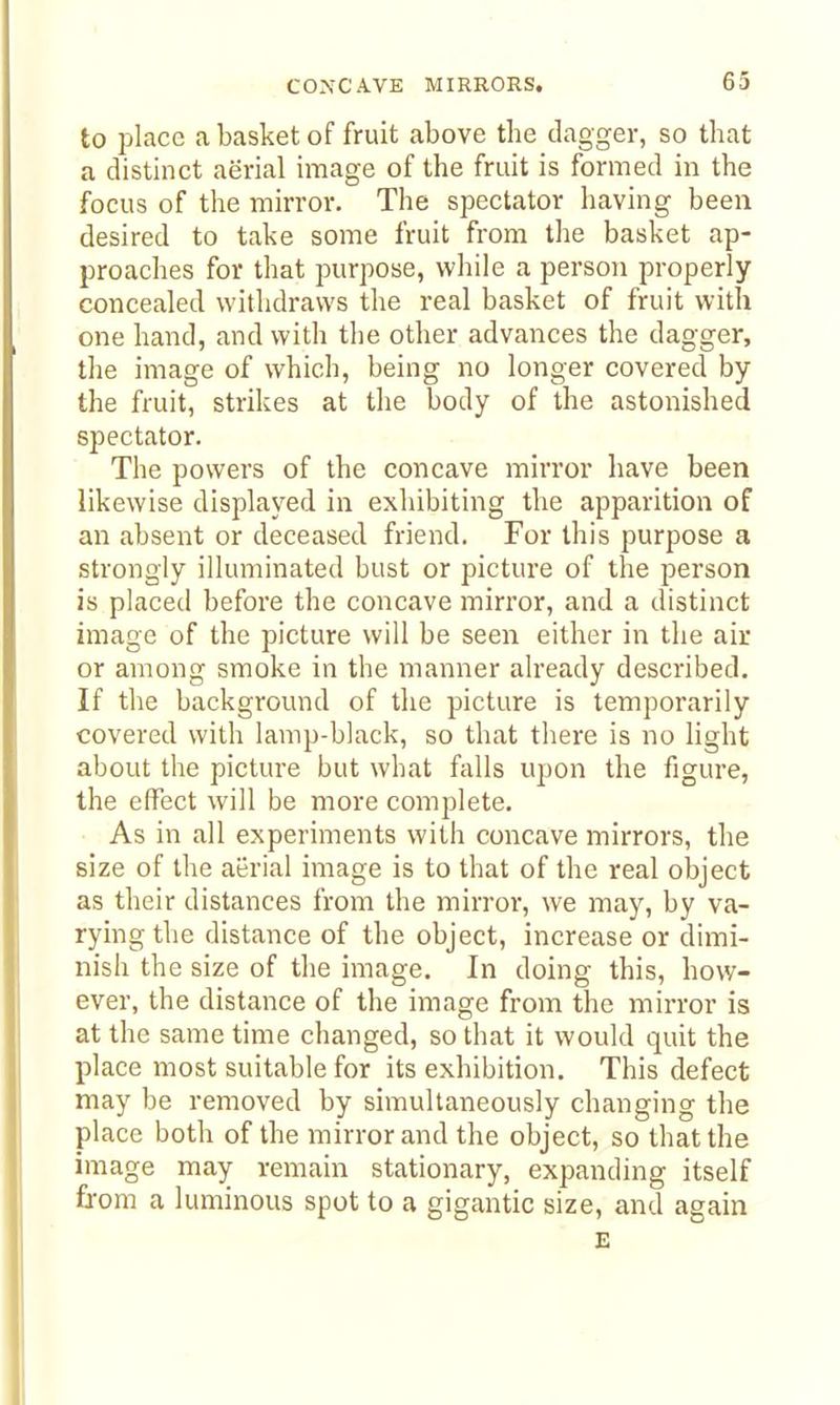 to place a basket of fruit above the dagger, so that a distinct aerial image of the fruit is formed in the focus of the mirror. The spectator having been desired to take some fruit from the basket ap- proaches for that purpose, while a person properly concealed withdraws the real basket of fruit with one hand, and with the other advances the dagger, the image of which, being no longer covered by the fruit, strikes at the body of the astonished spectator. The powers of the concave mirror have been likewise displayed in exhibiting the apparition of an absent or deceased friend. For this purpose a strongly illuminated bust or picture of the person is placed before the concave mirror, and a distinct image of the picture will be seen either in the air or among smoke in the manner already described. If the background of the picture is temporarily covered with lamp-black, so that there is no light about the picture but what falls upon the figure, the effect will be more complete. As in all experiments with concave mirrors, the size of the aerial image is to that of the real object as their distances from the mirror, we may, by va- rying the distance of the object, increase or dimi- nish the size of the image. In doing this, how- ever, the distance of the image from the mirror is at the same time changed, so that it would quit the place most suitable for its exhibition. This defect may be removed by simultaneously changing the place both of the mirror and the object, so that the image may remain stationary, expanding itself fi-om a luminous spot to a gigantic size, and again