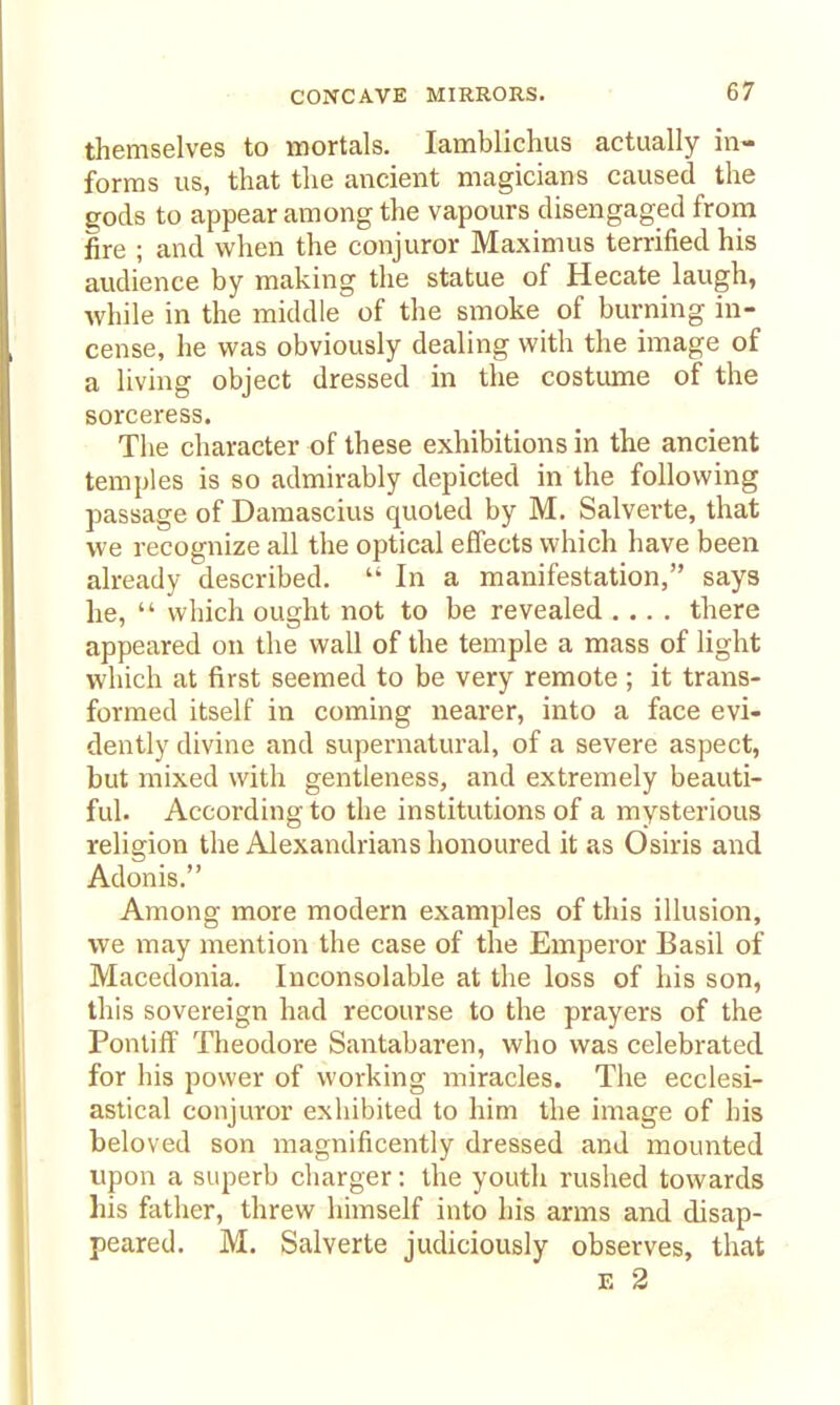 themselves to mortals. lamblichus actually in- forms us, that the ancient magicians caused the gods to appear among the vapours disengaged from fire ; and when the conjuror Maximus terrified his audience by making the statue of Hecate laugh, while in the middle of the smoke of burning in- cense, he was obviously dealing with the image of a living object dressed in the costume of the sorceress. The character of these exhibitions in the ancient temples is so admirably depicted in the following passage of Damascius quoted by M. Salverte, that we recognize all the optical effects which have been already described.  In a manifestation, says he,  which ought not to be revealed .... there appeared on the wall of the temple a mass of light which at first seemed to be very remote; it trans- formed itself in coming nearer, into a face evi- dently divine and supernatural, of a severe aspect, but mixed with gentleness, and extremely beauti- ful. According to the institutions of a mysterious religion the Alexandrians honoured it as Osiris and Adonis. Among more modern examples of this illusion, we may mention the case of the Emperor Basil of Macedonia. Inconsolable at the loss of his son, this sovereign had recourse to the prayers of the Pontiff Theodore Santabaren, who was celebrated for his power of working miracles. The ecclesi- astical conjuror exhibited to him the image of his beloved son magnificently dressed and mounted upon a superb charger: the youth rushed towards his father, threw himself into his arms and disap- peared. M. Salverte judiciously observes, that E 2