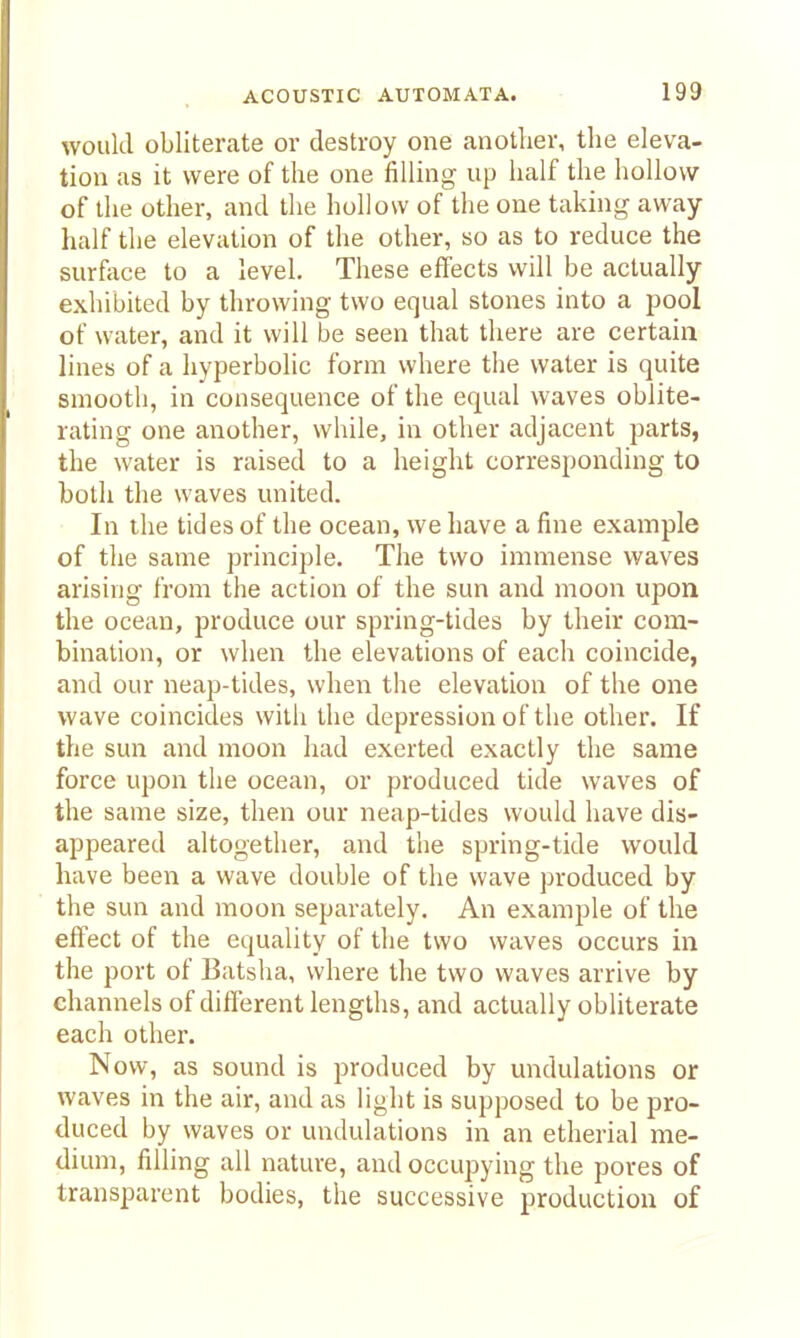would obliterate or destroy one another, the eleva- tion as it were of the one filling up half the hollow of the other, and the hollow of the one taking away- half the elevation of the other, so as to reduce the surface to a level. These effects will be actually exhibited by throwing two equal stones into a pool of water, and it will be seen that there are certain lines of a hyperbolic form where tlie water is quite smooth, in consequence of the equal waves oblite- rating one another, while, in other adjacent parts, the water is raised to a height corresponding to both the waves united. In the tides of the ocean, we liave a fine example of the same principle. The two immense waves arising from the action of the sun and moon upon the ocean, produce our spring-tides by their com- bination, or when the elevations of each coincide, and our neap-tides, when the elevation of tlie one wave coincides with the depression of the other. If the sun and moon had exerted exactly the same force upon the ocean, or produced tide waves of the same size, then our neap-tides would have dis- appeared altogether, and the spring-tide would have been a wave double of the wave produced by the sun and moon separately. An example of the effect of the equality of the two waves occurs in the port of Batsha, where the two waves arrive by channels of diflerent lengths, and actually obliterate each other. Now, as sound is produced by undulations or waves in the air, and as light is supposed to be pro- duced by waves or undulations in an etherial me- dium, filling all nature, and occupying the pores of transparent bodies, the successive production of
