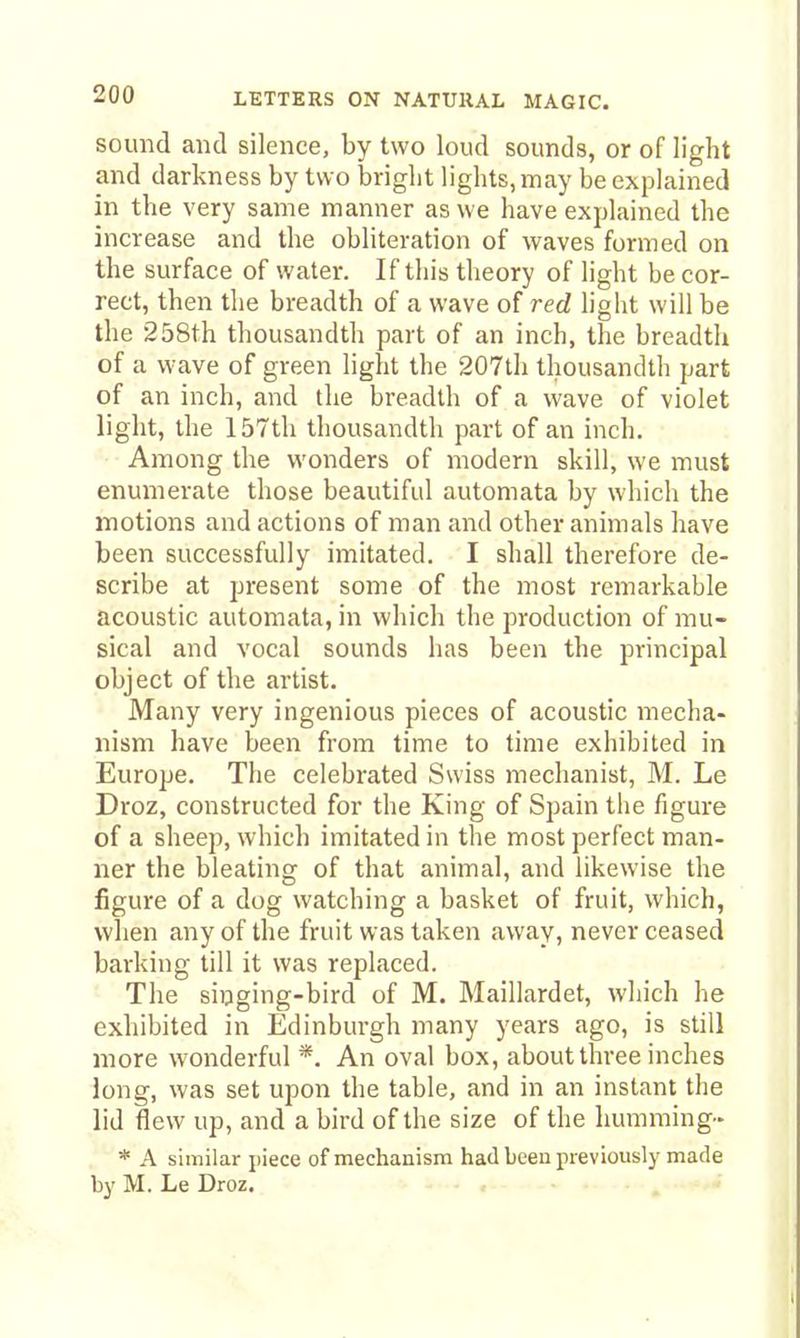 sound and silence, by two loud sounds, or of light and darkness by tw o bright lights, may be explained in the very same manner as we have explained the increase and the obliteration of waves formed on the surface of water. If this theory of light be cor- rect, then the breadth of a wave of red light will be the 258th thousandth part of an inch, the breadth of a wave of green light the 207th thousandth part of an inch, and the breadth of a wave of violet light, the 157th thousandth part of an inch. Among the wonders of modern skill, we must enumerate those beautiful automata by which the motions and actions of man and other animals have been successfully imitated. I shall therefore de- scribe at present some of the most remarkable acoustic automata, in which the production of mu- sical and vocal sounds has been the principal object of the artist. Many very ingenious pieces of acoustic mecha- nism have been from time to time exhibited in Europe. The celebrated Swiss mechanist, M. Le Droz, constructed for the King of Spain the figure of a sheep, which imitated in the most perfect man- ner the bleating of that animal, and likewise the figure of a dog watching a basket of fruit, which, when any of the fruit was taken away, never ceased barking till it was replaced. The singing-bird of M. Maillardet, which he exhibited in Edinburgh many years ago, is still more wonderful *. An oval box, about three inches long, was set upon the table, and in an instant the lid flew up, and a bird of the size of the humming- * A similar jiiece of mechanism had been previously made by M. Le Droz. ■ .