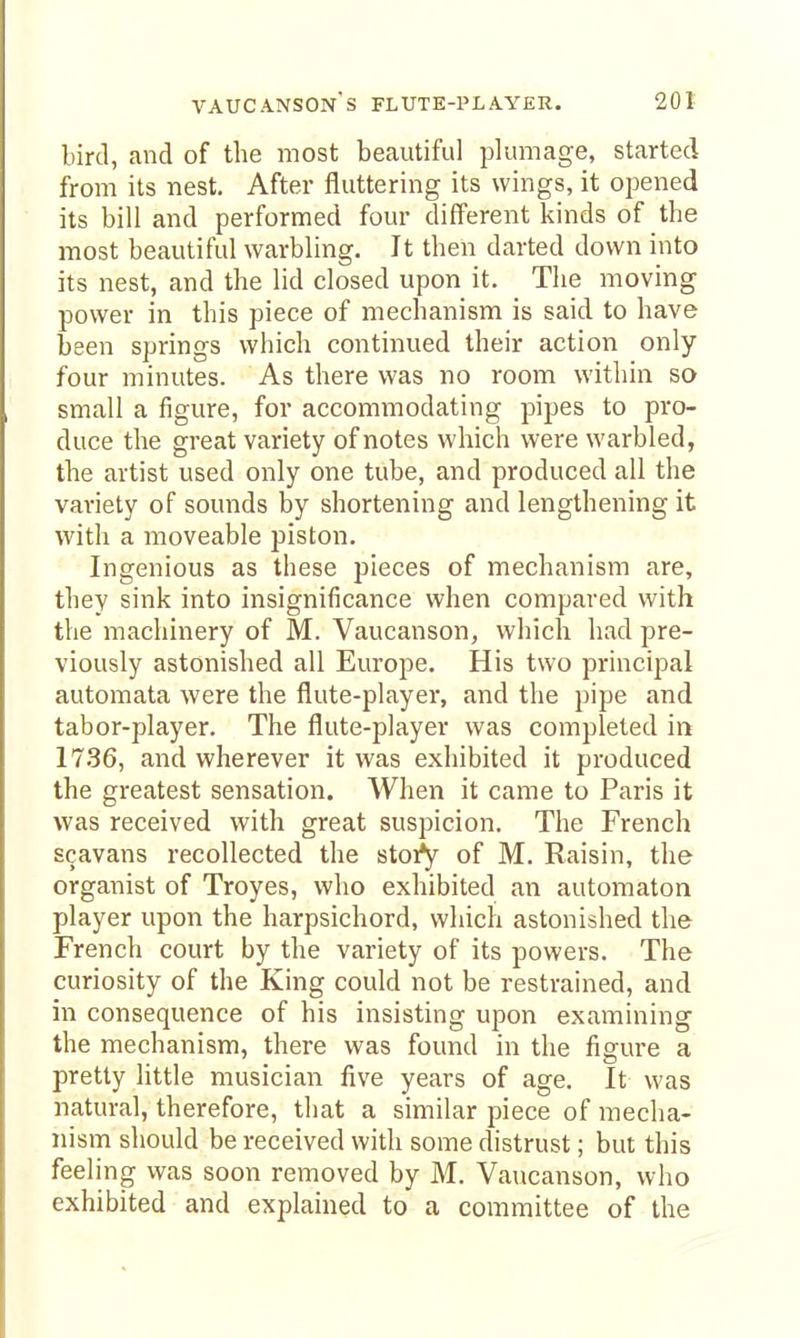 bird, and of the most beautiful plumage, started from its nest. After fluttering its wings, it opened its bill and performed four different kinds of the most beautiful warbling. It then darted down into its nest, and the lid closed upon it. The moving power in this piece of mechanism is said to have been springs which continued their action only four minutes. As there was no room within so small a figure, for accommodating pipes to pro- duce the great variety of notes which were warbled, the artist used only one tube, and produced all the variety of sounds by shortening and lengthening it with a moveable piston. Ingenious as these pieces of mechanism are, they sink into insignificance when compared with the machinery of M. Vaucanson, which had pre- viously astonished all Europe. His two principal automata were the flute-player, and the pipe and tabor-player. The flute-player was completed in 17.36, and wherever it was exhibited it produced the greatest sensation. When it came to Paris it was received with great suspicion. The French scavans recollected the stoi^ of M. Raisin, the organist of Troyes, who exhibited an automaton player upon the harpsichord, which astonished the French court by the variety of its powers. The curiosity of the King could not be restrained, and in consequence of his insisting upon examining the mechanism, there was found in the figure a pretty little musician five years of age. It was natural, therefore, that a similar piece of mecha- nism should be received with some distrust; but this feeling was soon removed by M. Vaucanson, who exhibited and explained to a committee of the