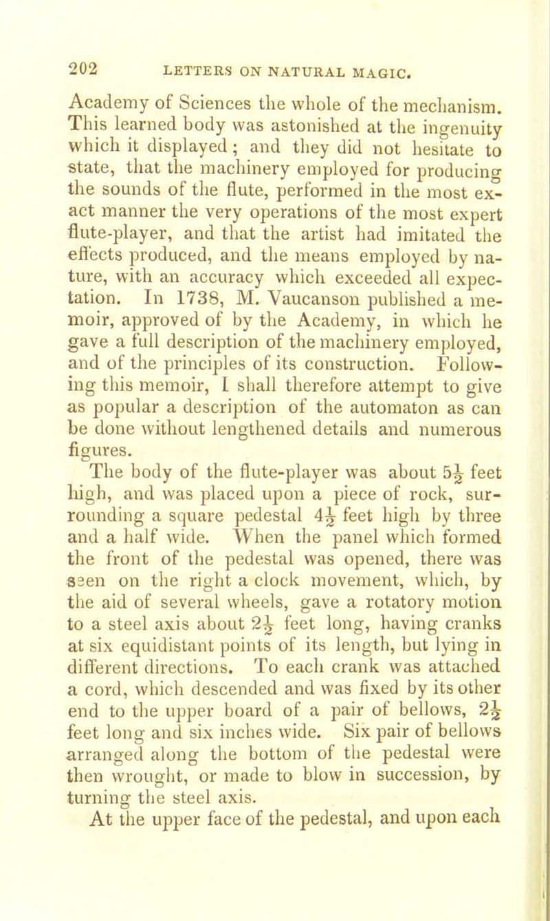 Academy of Sciences the whole of the meclianism. This learned body was astonished at the ingenuity which it displayed; and they did not hesitate to ■state, that the machinery employed for producino' the sounds of the flute, performed in the most ex- act manner the very operations of the most expert flute-player, and that the artist had imitated the efl'ects produced, and the means employed by na- ture, with an accuracy which exceeded all expec- tation. In 1738, M. Vaucanson published a me- moir, approved of by the Academy, in which he gave a full description of the machinery employed, and of the principles of its construction. Follow- ing this memoir, I shall therefore attempt to give as popular a description of the automaton as can be done without lengthened details and numerous figures. The body of the flute-player was about 5^ feet high, and was placed upon a piece of rock, sur- rounding a square pedestal 4^ feet high by three and a half wide. When the panel which formed the front of the pedestal was opened, there was asen on the right a clock movement, which, by the aid of several wheels, gave a rotatory motion to a steel axis about 2^ feet long, having cranks at six equidistant points of its length, but lying in different directions. To each crank was attached a cord, which descended and was fixed by its other end to tlie upper board of a pair of bellows, 2^ feet long and six inches wide. Six pair of bellows arranged along the bottom of the pedestal were then wrought, or made to blow in succession, by turning the steel axis. At the upper face of the pedestal, and upon each