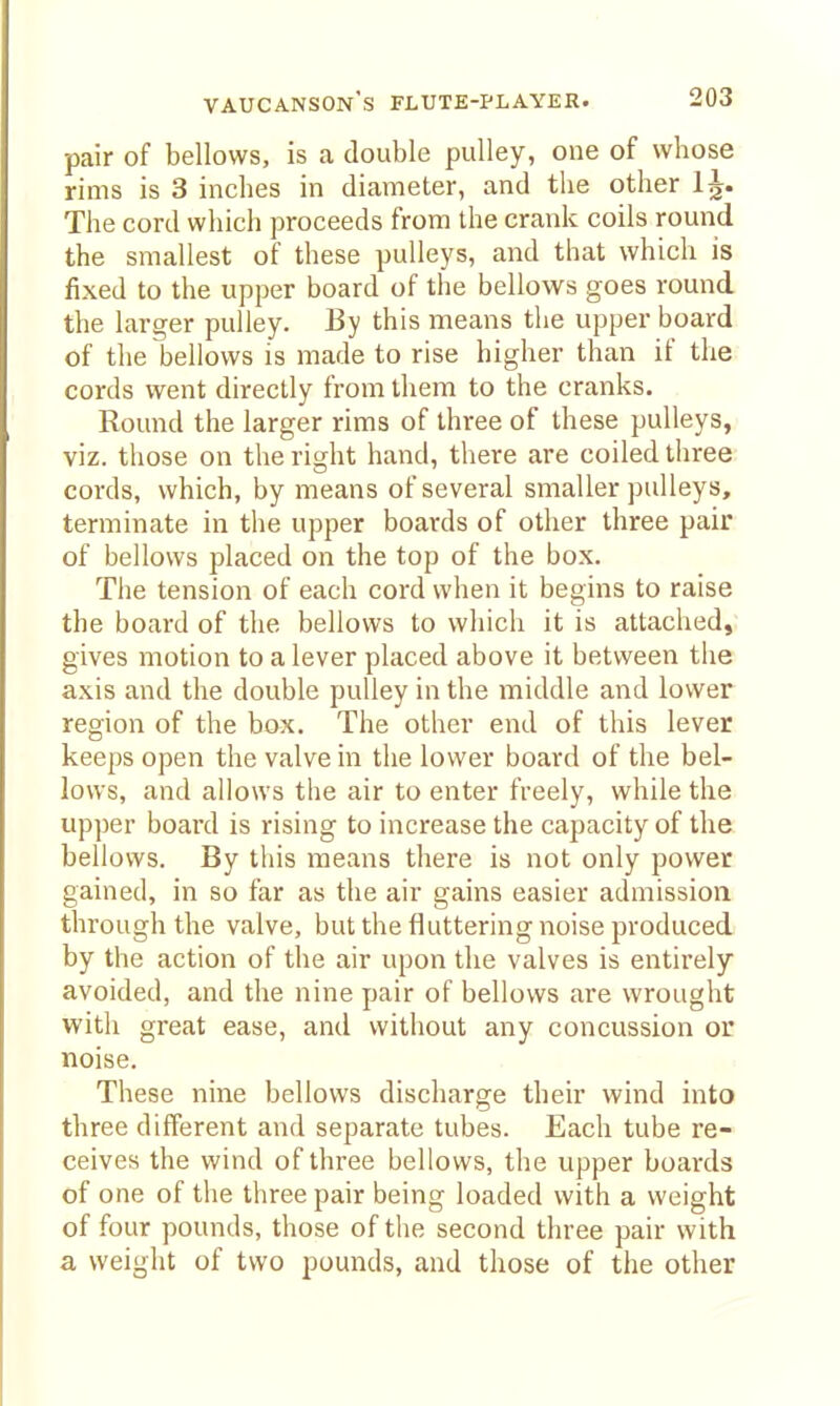 pair of bellows, is a double pulley, one of whose rims is 3 inches in diameter, and the other 1^. The cord which proceeds from the crank coils round the smallest of these pulleys, and that which is fixed to the upper board of the bellows goes round the larger pulley. By this means the upper board of the bellows is made to rise higher than if the cords went directly from them to the cranks. Round the larger rims of three of these pulleys, viz. those on the right hand, there are coiled three cords, which, by means of several smaller pulleys, terminate in the upper boards of other three pair of bellows placed on the top of the box. The tension of each cord when it begins to raise the board of the bellows to which it is attached, gives motion to a lever placed above it between the axis and the double pulley in the middle and lower region of the box. The other end of this lever keeps open the valve in the lower board of the bel- lows, and allows the air to enter freely, while the upper board is rising to increase the capacity of the bellows. By this means there is not only power gained, in so far as the air gains easier admission through the valve, but the fluttering noise produced by the action of the air upon the valves is entirely avoided, and the nine pair of bellows are wrought with great ease, and without any concussion or noise. These nine bellows discharge their wind into three different and separate tubes. Each tube re- ceives the wind of three bellows, the upper boards of one of the three pair being loaded with a weight of four pounds, those of the second three pair with a weight of two pounds, and those of the other