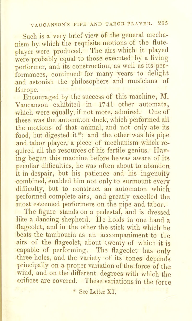 Such is a very brief view of the general mecha- nism by which the requisite motions of the flute- player were produced. The airs which it played were probably equal to those executed by a living performer, and its construction, as well as its per- formances, continued for many years to delight and astonish the philosophers and musicians of Europe. Encouraged by the success of this machine, M. Vaucanson exhibited in 1741 other automata, which were equally, if not more, admired. One of these was the automaton duck, which performed all the motions of that animal, and not only ate its food, but digested it*; and the other was his pipe and tabor player, a piece of mechanism which re- quired all the resources of his fertile genius. Hav- ing begun this machine before he was aware of its peculiar difficulties, he was often about to abandon it in despair, but his patience and his ingenuity combined, enabled him not only to surmount every difficulty, but to construct an automaton which performed complete airs, and greatly excelled the most esteemed performers on the pipe and tabor. The figure stands on a pedestal, and is dressed like a dancing shepherd. He holds in one hand a flageolet, and in the other the stick with which he beats the tambourin as an accompaniment to the airs of the flageolet, about twenty of whicli it is capable of performing. The flageolet has only three holes, and the variety of its tones depends principally on a proper variation of the force of the wind, and on the different degrees with which the orifices are covered. These variations in the force * See Letter XI. 1