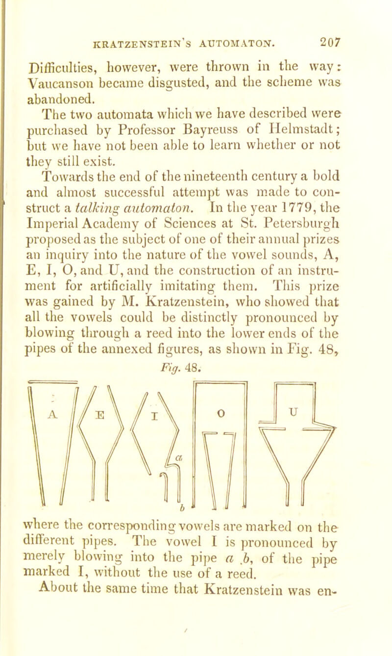 Difficulties, however, were thrown in the way: Vaucanson became disgusted, and the scheme was abandoned. The two automata which we have described were purchased by Professor Bayreuss of Ilelmstadt; but we have not been able to learn whether or not they still exist. Towards the end of the nineteenth century a bold and almost successful attempt was made to con- struct a talking automaton. In the year 1779, the Imperial Academy of Sciences at St. Petersburgh proposed as the subject of one of their annual prizes an inquiry into the nature of the vowel sounds. A, E, I, O, and U, and the construction of an instru- ment for artificially imitating them. This prize was gained by M. Kratzenstein, who showed that all the vowels could be distinctly pronounced by blowing through a reed into the lower ends of the pipes of the annexed figures, as shown in Fig. 48, Fig. 48. O where the corresponding vowels are marked on the different pipes. The vowel I is pronounced by merely blowing into the pipe a .6, of the pipe marked I, without the use of a reed. About the same time that Kratzenstein was en-