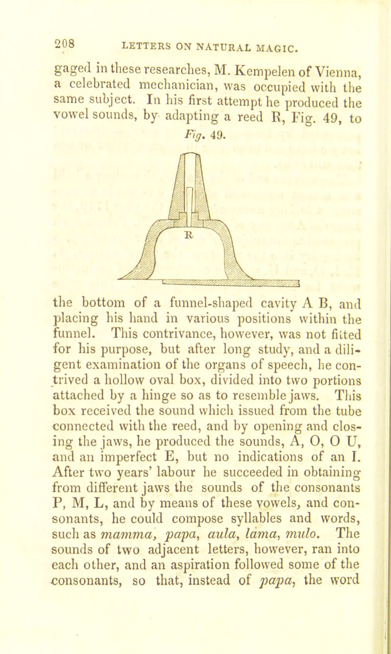 gaged in these researches, M. Kempelen of Vienna, a celebrated mechanician, was occupied with the same subject. In his first attempt he produced the vowel sounds, by adapting a reed R, Fig. 49, to Fig. 49. the bottom of a funnel-sliaped cavity A B, and placing his hand in various positions within the funnel. This contrivance, however, was not filted for his purpose, but after long study, and a dili- gent examination of the organs of speech, he con- trived a hollow oval box, divided into two portions attached by a hinge so as to resemble jaws. This box received the sound which issued from the tube connected with the reed, and by opening and clos- ing the jaws, he produced the sounds, A, O, 0 U, and an imperfect E, but no indications of an I. After two years' labour he succeeded in obtaining from different jaws the sounds of the consonants P, M, L, and by means of these vowels, and con- sonants, he could compose syllables and words, such as mamma, papa, aula, lama, mulo. The sounds of two adjacent letters, however, ran into each other, and an aspiration followed some of the consonants, so that, instead of papa, the word