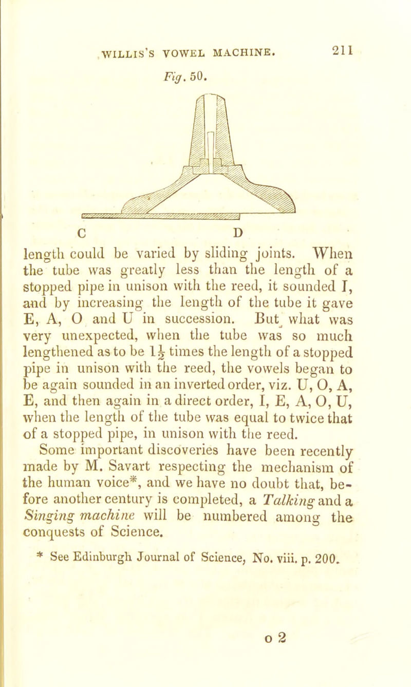 .WILLIS'S VOWEL MACHINE. Fig. 50. C D length could be varied by sliding joints. When the tube was greatly less than the length of a stopped pipe in unison with the reed, it sounded I, and by increasing the length of the tube it gave E, A, O and U in succession. But what was very unexpected, when the tube was so much lengthened as to be times the length of a stopped pipe in unison with the reed, the vowels began to be again sounded in an inverted order, viz. U, O, A, E, and tlien again in a direct order, I, E, A, O, U, when the length of the tube was equal to twice that of a stopped pipe, in unison with the reed. Some important discoveries have been recently made by M. Savart respecting the mechanism of the human voice*, and we have no doubt that, be- fore another century is completed, a Talking and a Singing machine will be numbered among the conquests of Science. * See Edinburgh Journal of Science, No. viii. p. 200. o 2