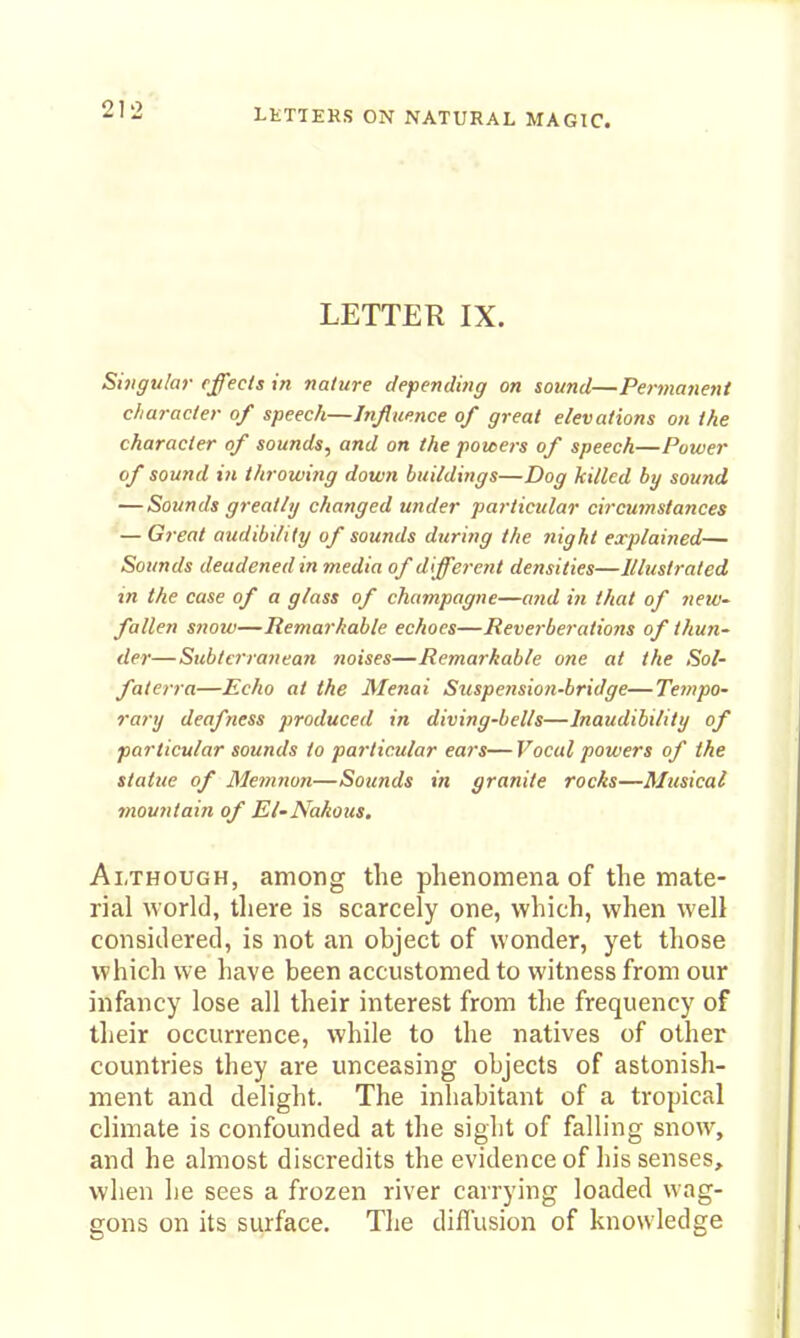 LETTEK IX. Singular effects in nature depending on sound—Permanent character of speech—Influence of great elevations on the character of sounds, and on the powers of speech—Power of sound ill throwing down buildings—Dog killed by sound — Sounds greatly changed under particular circumstances — Great audibility of sounds during the 7iight explained— Sounds deadened in media of different densities—Illustrated in the case of a glass of champagne—a7id in that of new- fallen snotv—Remarkable echoes—Reverbei-ations of thun- der—Subterranean noises—Remarkable one at the Sol- faterra—Echo at the Menai Suspension-bridge—Tempo- rally deafness produced in diving-bells—Inaudibility of particular sounds to particular ears—Vocal powers of the statue of Memnon—Sounds in granite rocks—Musical mountain of El-Nakous. Although, among the phenomena of the mate- rial world, tliere is scarcely one, which, when well considered, is not an object of wonder, yet those which we have been accustomed to witness from our infancy lose all their interest from the frequency of their occurrence, while to the natives of other countries they are unceasing objects of astonish- ment and delight. The inhabitant of a tropical climate is confounded at the sight of falling snow, and he almost discredits the evidence of his senses, when he sees a frozen river carrying loaded wag- gons on its surface. The diflusion of knowledge