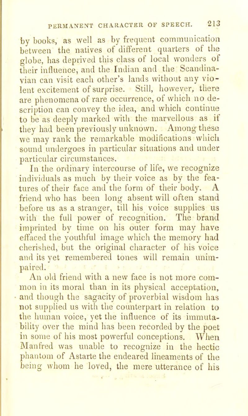by books, as well as by frequent communication between the natives of different quarters of the globe, has deprived tliis class of local wonders of their influence, and the Indian and the Scandina- vian can visit each other's lands without any vio- lent excitement of surprise. Still, however, there are phenomena of rare occurrence, of whicli no de- scription can convey the idea, and which continue to be as deeply marked with the marvellous as if they had been previously unknown. Among these we may rank the remarkable modifications whicli sound undergoes in particular situations and under particular circumstances. In the ordinary intercourse of life, we recognize individuals as much by their voice as by the fea- tures of their face and the form of their body. A friend who has been long absent will often stand before us as a stranger, till his voice supplies us with the full power of recognition. The brand imprinted by time on his outer form may have effaced the youthful image which the memory had cherished, but the original character of his voice and its yet remembered tones will remain unim- paired. An old friend with a new face is not more com- mon in its moral than in its physical acceptation, and though the sagacity of proverbial wisdom has not supplied us with the counterpart in relation to the human voice, yet the influence of its immuta- bility over the mind has been recorded by the poet in sonic of his most powerful conceptions. When Manfred was unable to recognize in the hectic phantom of Astarte the endeared lineaments of the being whom he loved, the mere utterance of his