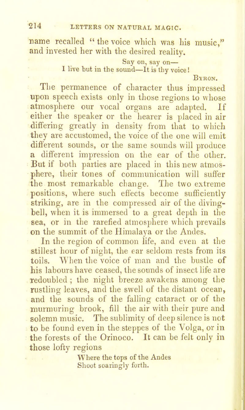 name recalled  the voice which was his music, and invested her with the desired reality. Say on, say on— I live but in the sound—It is thy voice! Bi:ron. The permanence of character thus impressed upon speech exists only in those regions to whose atmosphere our vocal organs are adapted. If either the speaker or the hearer is placed in air • differing greatly in density from that to which they are accustomed, the voice of the one will emit different sounds, or the same sounds will produce a different impression on the ear of the other. : But if both parties are placed in this new atmos- phere, their tones of communication will suffer the most remarkable change. The two extreme positions, where such efl'ects become sufficiently striking, are in the compressed air of the diving- bell, when it is immersed to a great depth in the sea, or in the rarefied atmosphere which prevails on the summit of the Himalaya or the Andes. In the region of common life, and even at the stillest hour of night, the ear seldom rests from its toils. When the voice of man and the bustle of his labours have ceased, the sounds of insect life are redoubled ; the night breeze awakens among the rustling leaves, and the swell of the distant ocean, and the sounds of the falling cataract or of the murmuring brook, fill the air with their pure and solemn music. The sublimity of deep silence is not to be found even in the steppes of the Volga, or in the forests of the Orinoco. It can be felt only in those lofty regions Where the tops of the Andes Shoot soaringly forth.
