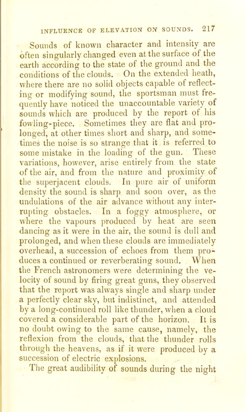 Sounds of known character and intensity are often singularly clianged even at the surface of the earth according to the state of tlie ground and tlie conditions of the clouds. On the extended heath, where there are no solid objects capable of reflect- ing or modifying sound, the sportsman must fre- quently have noticed the unaccountable variety of sounds which are produced by the report of his fowling-piece. Sometimes they are flat and pro- longed, at other times short and sliarp, and some- times the noise is so strange that it is referred to some mistake in the loading of the gun. These variations, however, arise entirely from the state of the air, and from the nature and proximily of the superjacent clouds. In pure air of uniform density the sound is sharp and soon over, as the undulations of the air advance without any inter- rupting obstacles. In a foggy atmosphere, or where the vapours produced by heat are seen dancing as it were in the air, the sound is dull and prolonged, and when these clouds are immediately overhead, a succession of echoes from them pro- duces a continued or reverberating sound. When the French astronomers were determining the ve- locity of sound by firing great guns, they observed that the report was always single and sharp under a perfectly clear sky, but indistinct, and attended by a long-continued roll like thunder, when a cloud covered a considerable part of the horizon. It is no doubt owing to the same cause, namely, the reflexion from the clouds, that the thunder rolls through the heavens, as if it were produced by a succession of electric explosions. Tiie great audibility of sounds during the night