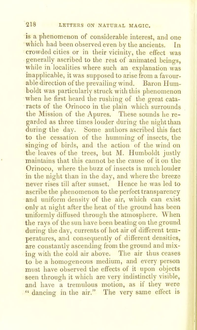 is a phenomenon of considerable interest, and one ■ which had been observed even by the ancients. In crowded cities or in their vicinity, the effect was generally ascribed to the rest of animated beings, while in localities where such an explanation was inapplicable, it was supposed to arise from a favour- able direction of the prevailing wind. Baron Hum- boldt was particularly struck with this phenomenon when he first heard the rushing of the great cata- racts of the Orinoco in the plain which surrounds the Mission of the Apures. These sounds he re- garded as three times louder during the night than during the day. Some authors ascribed tliis fact to the cessation of the humming of insects, the singing of birds, and the action of the wind on the leaves of the trees, but M. Humboldt justly maintains that this cannot be the cause of it on the Orinoco, where the buzz of insects is much louder in the night than in the dav, and where the breeze never rises till after sunset. Hence he was led to ascribe the phenomenon to the perfect transparency and uniform density of the air, which can exist only at night after the heat of the ground has been uniformly diffused tlirough the atmosphere. When the rays of the sun have been beating on the ground during the day, currents of hot air of different tem- peratures, and consequently of different densities, are constantly ascending from the ground and mix- ing with the cold air above. The air thus ceases to be a homogeneous medium, and every person must have observed the effects of it upon objects seen through it which are very indistinctly visible, and have a tremulous motion, as if they were dancing in the air. The very same eflect is