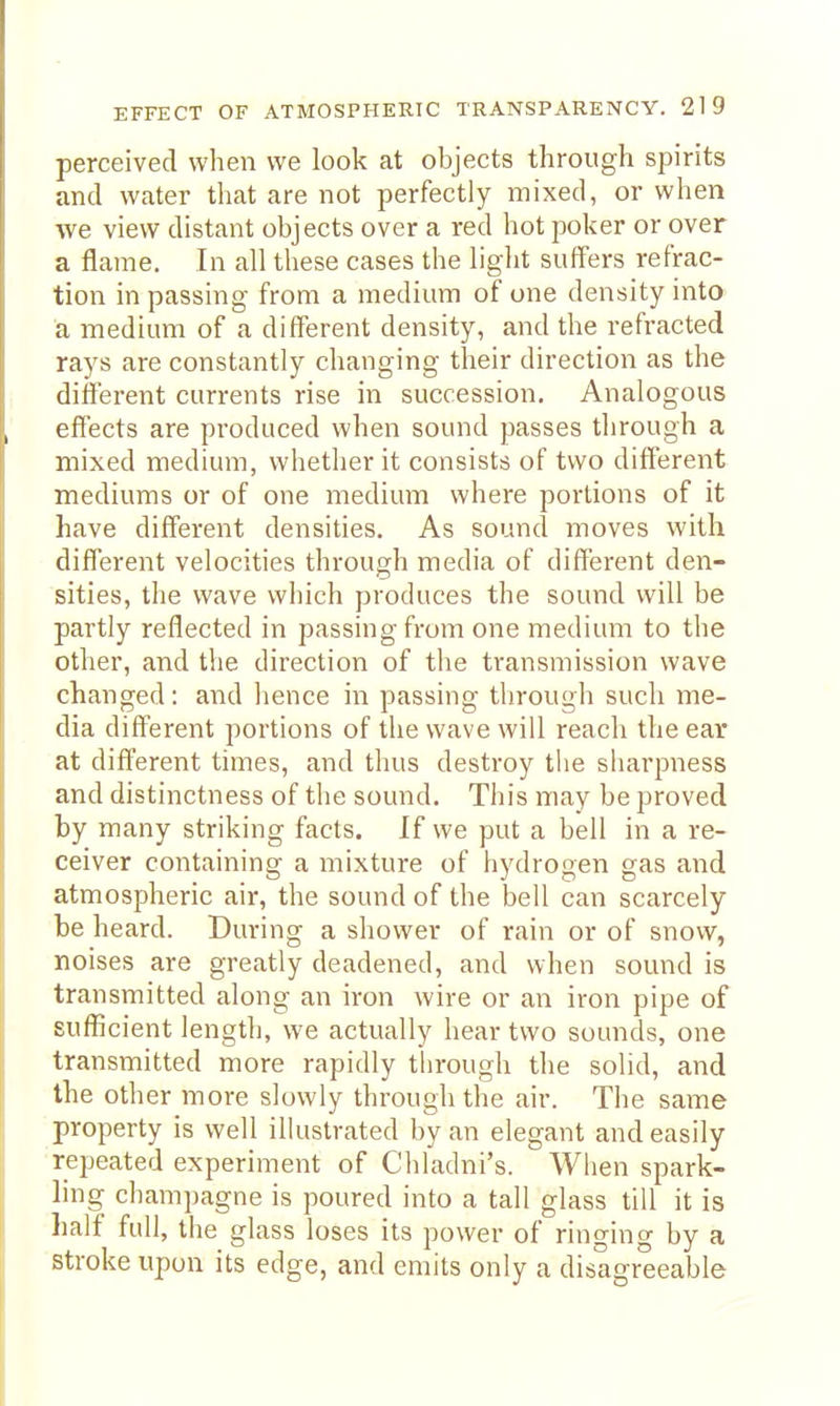 perceived when we look at objects through spirits and water that are not perfectly mixed, or when we view distant objects over a red hot poker or over a flame. In all these cases the light suffers refrac- tion in passing from a medium of one density into a medium of a different density, and the refracted rays are constantly changing their direction as the different currents rise in succession. Analogous effects are produced when sound passes through a mixed medium, whether it consists of two different mediums or of one medium where portions of it have different densities. As sound moves with different velocities through media of different den- sities, the wave which produces the sound will be partly reflected in passing from one medium to the other, and the direction of the transmission wave changed: and hence in passing through such me- dia different portions of the wave will reach the ear at different times, and thus destroy the sharpness and distinctness of the sound. This may be proved by many striking facts. If we put a bell in a re- ceiver containing a mixture of hydrogen gas and atmospheric air, the sound of the bell can scarcely be heard. During a shower of rain or of snow, noises are greatly deadened, and when sound is transmitted along an iron wire or an iron pipe of sufficient length, we actually hear two sounds, one transmitted more rapidly through the solid, and the other more slowly through the air. The same property is well illustrated by an elegant and easily repeated experiment of Cliladni's. When spark- ling champagne is poured into a tall glass till it is half full, the glass loses its power of ringing by a stroke upon its edge, and emits only a disagreeable