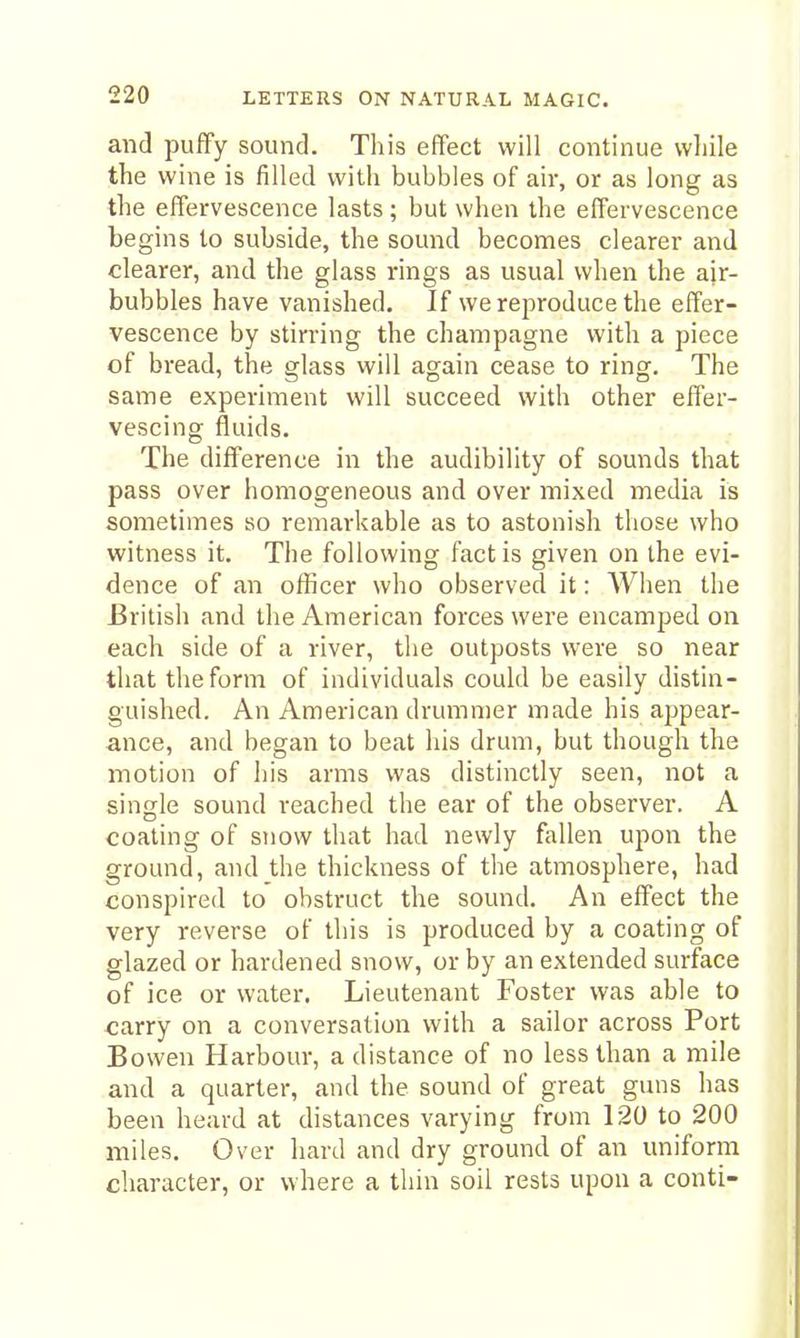 and puffy sound. This effect will continue while the wine is filled with bubbles of air, or as long as the effervescence lasts; but when the effervescence begins to subside, the sound becomes clearer and clearer, and the glass rings as usual when the ajr- bubbles have vanished. If we reproduce the effer- vescence by stirring the champagne with a piece of bread, the glass will again cease to ring. The same experiment will succeed with other effer- vescing fluids. The difference in the audibility of sounds that pass over homogeneous and over mixed media is sometimes so remarkable as to astonish those who witness it. The following fact is given on the evi- dence of an officer who observed it: When the British and the American forces were encamped on each side of a river, the outposts were so near that the form of individuals could be easily distin- guished. An American drummer made his appear- ance, and began to beat his drum, but though the motion of his arms was distinctly seen, not a single sound reached the ear of the observer. A coating of snow that had newly fallen upon the ground, and the thickness of the atmosphere, had conspired to obstruct the sound. An effect the very reverse of this is produced by a coating of glazed or hardened snow, or by an extended surface of ice or water. Lieutenant Foster was able to carry on a conversation with a sailor across Port Bowen Harbour, a distance of no less than a mile and a quarter, and the sound of great guns has been heard at distances varying from 120 to 200 miles. Over hard and dry ground of an uniform character, or where a thin soil rests upon a conti-