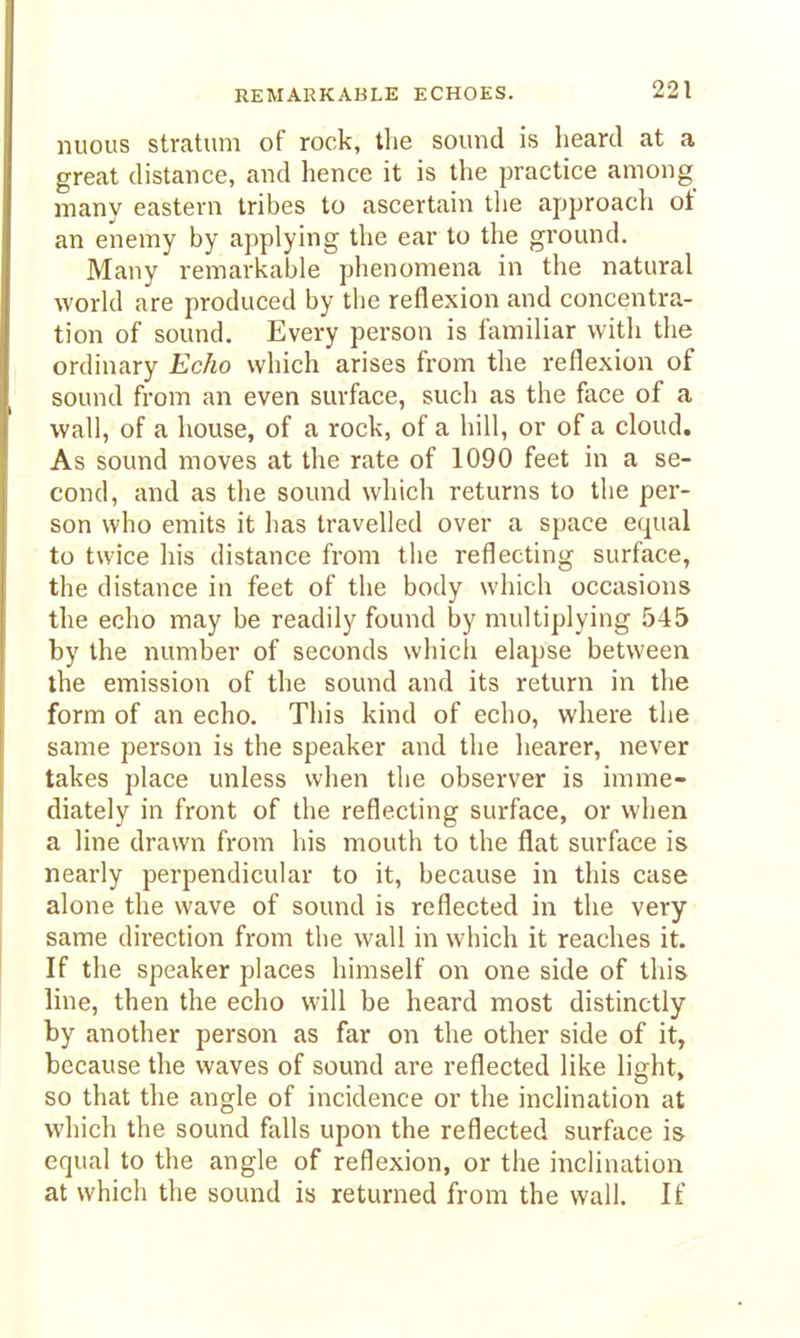 nuous stratum of rock, the sound is heard at a great distance, and hence it is the practice among many eastern tribes to ascertain the approach of an enemy by applying the ear to the ground. Many remarl^able phenomena in the natural world are produced by the reflexion and concentra- tion of sound. Every person is familiar with tlie ordinary Echo which arises from the reflexion of sound from an even surface, such as the face of a wall, of a house, of a rock, of a hill, or of a cloud. As sound moves at the rate of 1090 feet in a se- cond, and as tlie sound which returns to the per- son who emits it has travelled over a space equal to twice his distance from the reflecting surface, the distance in feet of the body which occasions the echo may be readily found by multiplying 545 by the number of seconds which elapse between the emission of the sound and its return in the form of an echo. This kind of echo, where the same person is the speaker and the liearer, never takes place unless when the observer is imme- diately in front of the reflecting surface, or when a line drawn from his mouth to the flat surface is nearly perpendicular to it, because in this case alone the wave of sound is reflected in the very same direction from the wall in which it reaches it. If the speaker places himself on one side of this line, then the echo will be heard most distinctly by another person as far on the other side of it, because the waves of sound are reflected like light, so that the angle of incidence or the inclination at which the sound falls upon the reflected surface is equal to the angle of reflexion, or the inclination at which the sound is returned from the wall. If