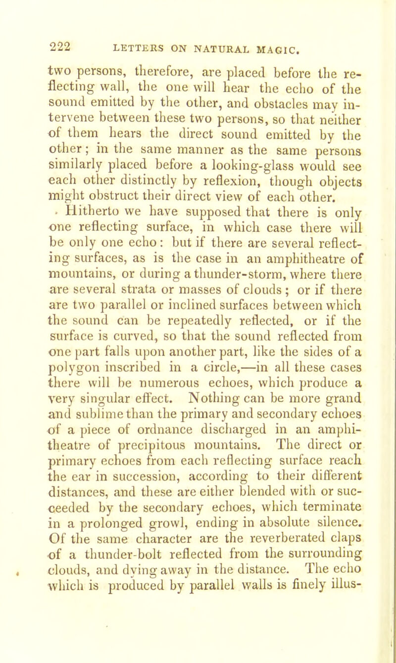 two persons, therefore, are placed before the re- flecting wall, the one will hear the echo of the sound emitted by the other, and obstacles may in- tervene between these two persons, so that neither of them hears the direct sound emitted by the other; in the same manner as the same persons similarly placed before a looking-glass would see each other distinctly by reflexion, though objects might obstruct their direct view of each other. . Hitherto we have supposed that there is only ■one reflecting surface, in which case there will be only one echo : but if there are several reflect- ing surfaces, as is the case in an amphitheatre of mountains, or during a thunder-storm, where there are several strata or masses of clouds ; or if there are two parallel or inclined surfaces between which the sound can be repeatedly reflected, or if the surface is curved, so that the sound reflected from one part falls upon another part, like the sides of a polygon inscribed in a circle,—in all these cases there will be numerous echoes, which produce a very singular effect. Nothing can be more grand and sublime than the primary and secondary echoes of a piece of ordnance discharged in an amphi- theatre of precipitous mountains. The direct or primary echoes from each reflecting surface reach the ear in succession, according to their different distances, and these are either blended with or suc- ceeded by the secondary echoes, which terminate in a prolonged growl, ending in absolute silence. Of the same character are the reverberated claps of a thunder-bolt reflected from the surrounding clouds, and dying away in the distance. The echo which is produced by parallel walls is finely iilus-