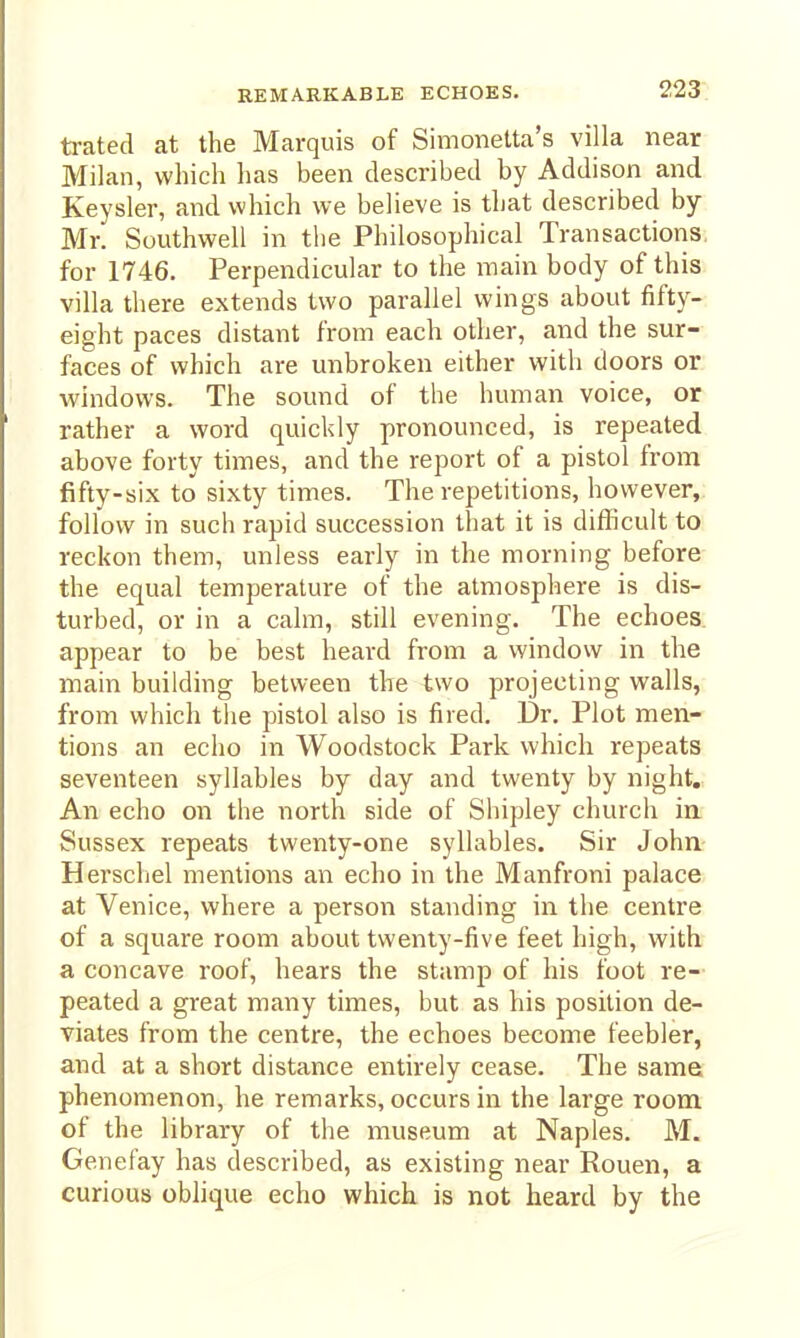 trated at the Marquis of Simonetta's villa near Milan, which has been described by Addison and Keysler, and which we believe is tliat described by Mr. Southwell in the Philosophical Transactions for 1746. Perpendicular to the main body of this villa there extends two parallel wings about fifty- eight paces distant from each other, and the sur- faces of which are unbroken either with doors or windows. The sound of the human voice, or rather a word quickly pronounced, is repeated above forty times, and the report of a pistol from fifty-six to sixty times. The repetitions, however, follow in such rapid succession that it is difficult to reckon them, unless early in the morning before the equal temperature of the atmosphere is dis- turbed, or in a calm, still evening. The echoes appear to be best heard from a window in the main building between the two projecting walls, from which the pistol also is fired. Dr. Plot men- tions an echo in Woodstock Park which repeats seventeen syllables by day and twenty by night. An echo on the north side of Shipley church in Sussex repeats twenty-one syllables. Sir John Herschel mentions an echo in the Manfroni palace at Venice, where a person standing in the centre of a square room about twenty-five feet high, with a concave roof, hears the stamp of his foot re- peated a great many times, but as his position de- viates from the centre, the echoes become feebler, and at a short distance entirely cease. The same phenomenon, he remarks, occurs in the large room of the library of the museum at Naples. M. Genefay has described, as existing near Rouen, a curious oblique echo which is not heard by the