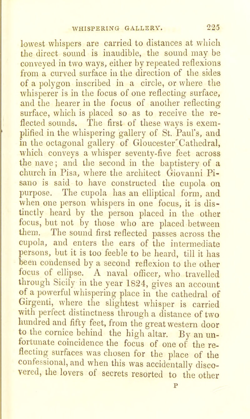 lowest whispers are carried to distances at which the direct sound is inaudible, the sound may be conveyed in two ways, either by repeated reflexions from a curved surface in the direction of the sides of a polygon inscribed in a circle, or where the whisperer is in the focus of one reflecting surface, and the hearer in the focus of another reflecting surface, which is placed so as to receive the re- flected sounds. The first of these ways is exem- phfied in the whispering gallery of St. Paul's, and in the octagonal gallery of Gloucester'Cathedral, which conveys a whisper seventy-five feet across the nave; and the second in the baptistery of a church in Pisa, where tlie architect Giovanni Pi- sano is said to have constructed the cupola on purpose. The cupola has an elliptical form, and when one person whispers in one focus, it is dis- tinctly heard by the person placed in the other focus, but not by those who are placed between tliem. The sound first reflected passes across the cupola, and enters the ears of the intermediate persons, but it is too feeble to be heard, till it has been condensed by a second reflexion to the other focus of ellipse. A naval oflicer, who travelled through Sicily in the year 1824, gives an account of a powerful whispering place in the cathedral of Girgenti, where the slightest whisper is carried with perfect distinctness through a distance of two hundred and fifty feet, from the great western door to the cornice behind the high altar. By an un- fortunate coincidence the focus of one of the re- flecting surfaces was chosen for the place of the confessional, and when this was accidentally disco- vered, the lovers of secrets resorted to the other p