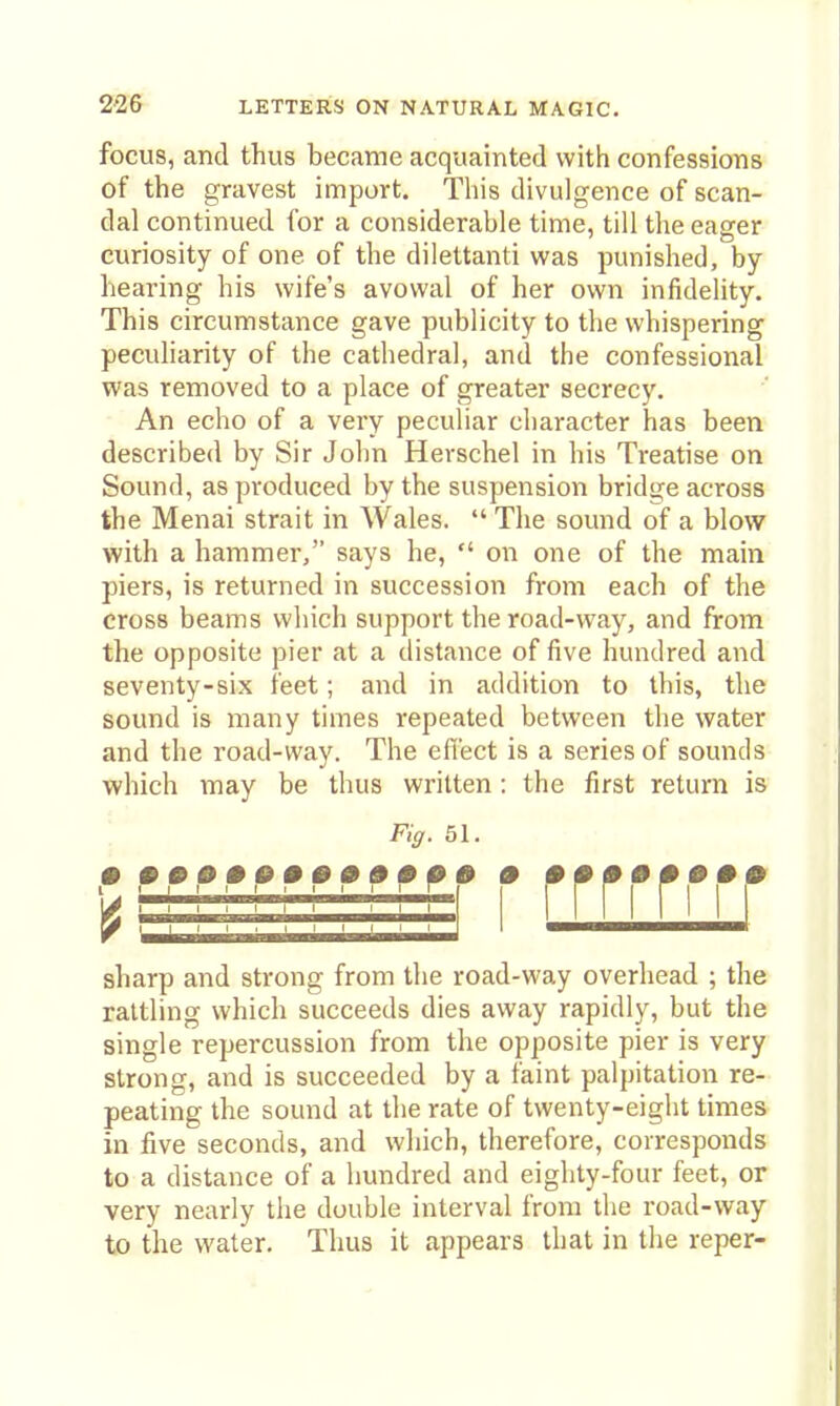 focus, and thus became acquainted with confessions of the gravest import. This divulgence of scan- dal continued for a considerable time, till the eager curiosity of one of the dilettanti was punished, by hearing his wife's avowal of her own infidelity. This circumstance gave publicity to the whispering peculiarity of the cathedral, and the confessional was removed to a place of greater secrecy. An echo of a very peculiar character has been described by Sir John Herschel in his Treatise on Sound, as produced by the suspension bridge across the Menai strait in Wales.  The sound of a blow with a hammer/' says he,  on one of the main piers, is returned in succession from each of the cross beams which support the road-way, and from the opposite pier at a distance of five hundred and seventy-six feet; and in addition to this, the sound is many times repeated between the water and the road-way. The effect is a series of sounds which may be thus written : the first return is . Fig. 51. ••••••••••#00 • •••••••• I rrri [111 sharp and strong from the road-way overhead ; the rattling which succeeds dies away rapidly, but the single repercussion from the opposite pier is very strong, and is succeeded by a faint palpitation re- peating the sound at the rate of twenty-eight times in five seconds, and wliich, therefore, corresponds to a distance of a hundred and eighty-four feet, or very nearly the double interval from the road-way to the water. Thus it appears that in the reper-