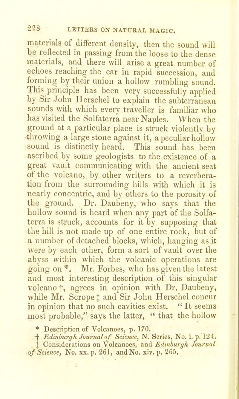 materials of different density, then the sound will be reflected in passing from the loose to the dense materials, and there will arise a great number of echoes reaching the ear in rapid succession, and fo rming by their union a hollow rumbling sound. This principle has been very successfully applied by Sir John Herschel to explain the subterranean sounds with which every traveller is familiar who has visited the Solfaterra near Naples. When the ground at a particular place is struck violently by throwing a large stone against it, a peculiar hollow sound is distinctly heard. This sound has been ascribed by some geologists to the existence of a great vault communicating with the ancient seat of the volcano, by other writers to a reverbera- tion from the surrounding hills with which it is nearly concentric, and by others to the porosity of the ground. Dr. Daubeny, who says that the hollow sound is heard when any part of the Solfa- terra is struck, accounts for it by sujjposing that the hill is not made up of one entire rock, but of a number of detached blocks, which, hanging as it were by each other, form a sort of vault over the abyss within which the volcanic operations are going on *. Mr. Forbes, who has given the latest and most mteresting description of this singular volcano t, agrees in opinion with Dr. Daubeny, while Mr. Scrope I and Sir John Herschel concur in opinion that no such cavities exist.  It seems most probable, says the latter,  that the hollow * Description of Volcanoes, p. 170. -)■ Edinburgh Journal of Science, N. Series, No. i. p. 124. X Considerations on Volcanoes, and Edinburgh Journal ■ of Science, No, xx. p, 261, andNo. xiv, p. 265.