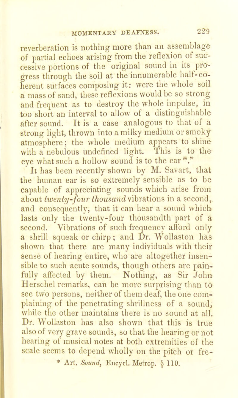 MOMENTARY DEAFNESS. reverberation is nothing more than an assemblage of partial echoes arising from the reflexion of suc- cessive portions of the original somid in its pro- gress through the soil at the innumerable half-co- herent surfaces composing it: were the whole soil a mass of sand, these reflexions would be so strong and frequent as to destroy the whole impulse^ in too short an interval to allow of a distinguishable after sound. It is a case analogous to that of a strong light, thrown into a milky medium or smoky atmosphere; the whole medium appears to shine with a nebulous undefined light. This is to the eye what such a hollow sound is to the ear *. It has been recently shown by M. Savart, that the human ear is so extremely sensible as to be capable of appreciating sounds which arise from about tweniy'foiir iAonsa?(d vibrations in a second, and consequently, that it can hear a sound which lasts only the twenty-four thousandth part of a second. Vibrations of such frequency atibrd only a shrill squeak or chirp; and Dr. WoUaston has shown that there are many individuals with their sense of hearing entire, who are altogether insen- sible to such acute sounds, though others are pain- fully affected by them. Nothing, as Sir John Herschel remarks, can be more surprising than to see two persons, neither of them deaf, the one com- plaining of the penetrating shrillness of a sound, while the other maintains there is no sound at all. Dr. Wollaston has also shown that this is true also of very grave sounds, so that the hearing or not hearing of musical notes at both extremities of the scale seems to depend wholly on the pitch or fre- * Art. Sound, Encycl. Metrop. § 110.