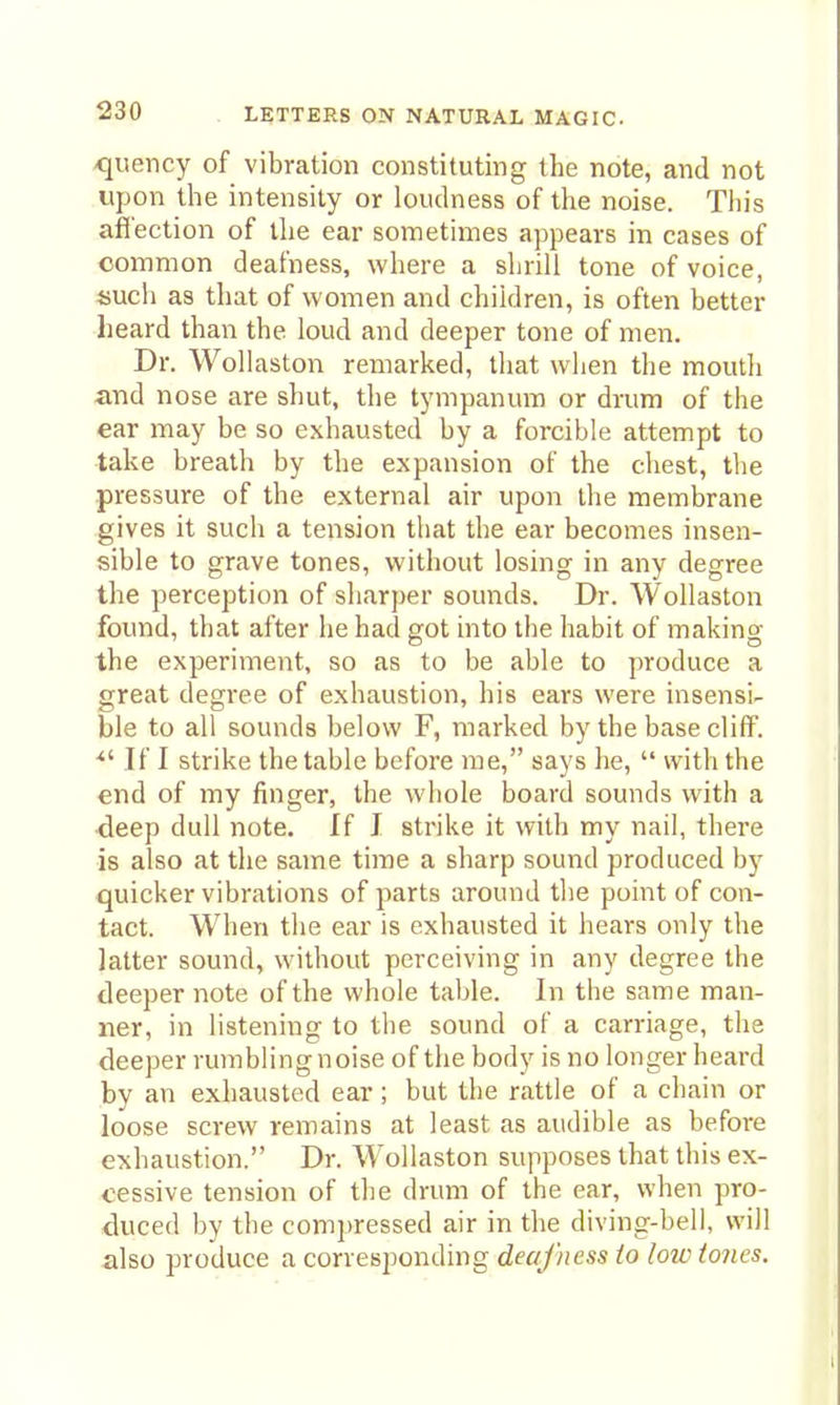 -quency of vibration constituting the note, and not upon the intensity or loudness of the noise. This affection of the ear sometimes appears in cases of common deafness, where a shrill tone of voice, liuch as that of women and children, is often better heard than the loud and deeper tone of men. Dr. Wollaston remarked, that when the mouth and nose are shut, the tympanum or drum of the ear may be so exhausted by a forcible attempt to take breath by the expansion of the chest, the pressure of the external air upon the membrane gives it such a tension that the ear becomes insen- sible to grave tones, without losing in any degree the perception of sharper sounds. Dr. Wollaston found, that after he had got into the habit of makinof the experiment, so as to be able to produce a great degree of exhaustion, his ears were insensi- ble to all sounds below F, marked by the base cliff. ■ If I strike the table before me, says he,  with the end of my finger, the whole board sounds with a deep dull note. If I strike it with my nail, there is also at the same time a sharp sound produced by quicker vibrations of parts around the point of con- tact. When the ear is exhausted it hears only the latter sound, without perceiving in any degree the deeper note of the whole table. In the same man- ner, in listening to the sound of a carriage, the deeper rumbling noise of the body is no longer heard by an exhausted ear; but the rattle of a chain or loose screw remains at least as audible as before exhaustion. Dr. Wollaston supposes that this ex- cessive tension of the drum of the ear, when pro- duced by the compressed air in the diving-bell, will xilso produce a corresponding deafness to low tones.