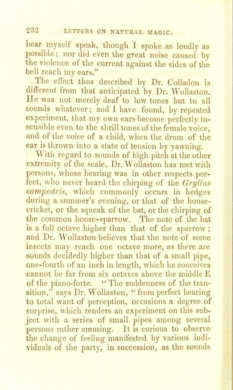 hear myself speak, though I spoke as loudly as possible; nor did even the great noise caused by the violence of the current against the sides of the bell reach my ears. The effect thus described by Dr. Colladon is different from that anticipated by Dr. Wollaston. He was not merely deaf to low tones but to all sounds whatever; and I have found, by repeated experiment, that my own ears become perfectly in- sensible even to the shrill tones of the female voice, and of the voice of a child, when the drum of the ear is thrown into a state of tension by yawning. • With regard to sounds of high pitch at the other extremity of the scale. Dr. Wollaston has met with persons, whose hearing was in other respects per- fect, who never heard the chirping of the Gryllus campestris, which commonly occurs in hedges during a summer's evening, or that of the house- cricket, or the squeak of the bat, or the chirping of the common house-sparrow. The note of the bat is a full octave higher than that of the sparrow ; and Dr. Wollaston believes that the note of some insects may reach one octave more, as there are sounds decidedly higher than that of a small pipe, one-fourth of an inch in length, which he conceives cannot be far from six octaves above the middle E of the piano-forte.  The suddenness of the tran- sition, says Dr. Wollaston, from perfect hearing to total want of perception, occasions a degree of surprise, which renders an experiment on this sub- ject with a series of small pipes among several persons rather amusing. It is curious to observe the change of feeling manifested by various indi- viduals of the party, in succession, as the sounds
