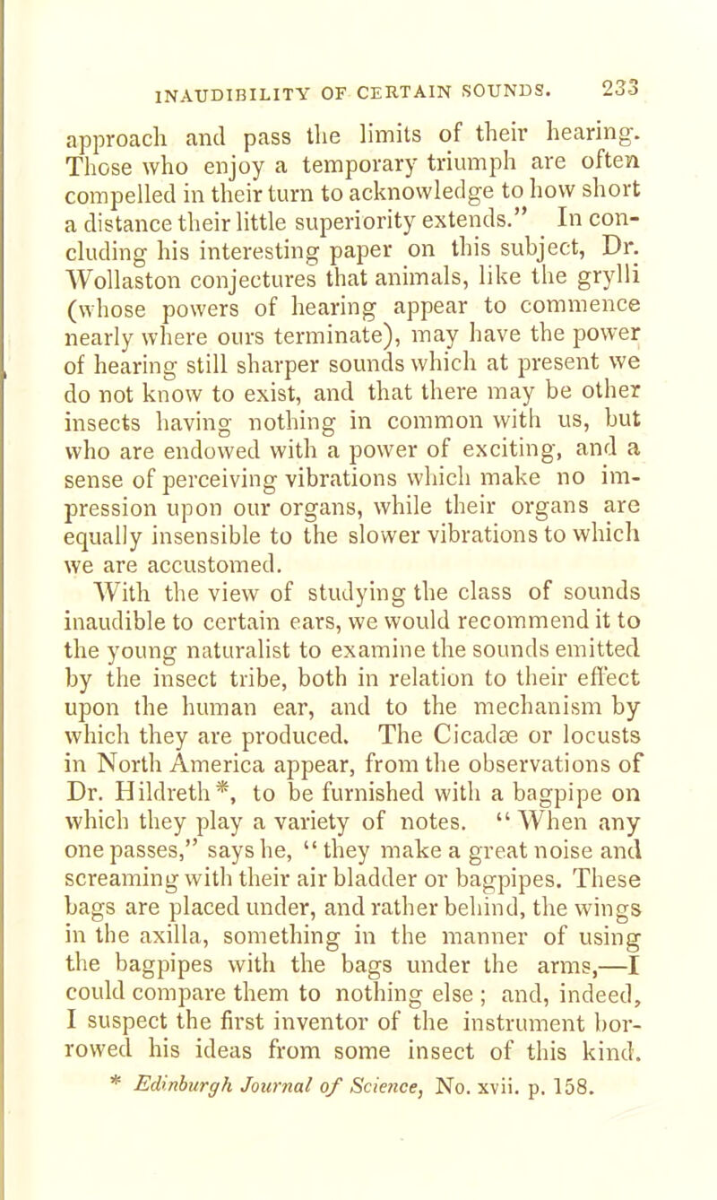 INAUDIBILITY OF CERTAIN SOUNDS. approach and pass the limits of their hearing. Those who enjoy a temporary triumph are often compelled in their turn to acknowledge to how short a distance their little superiority extends. _ In con- cluding his interesting paper on this subject, Dr. AVollaston conjectures that animals, like the grylli (whose powers of hearing appear to commence nearly where ours terminate), may have the power of hearing still sharper sounds which at present we do not know to exist, and that there may be other insects having nothing in common with us, but who are endowed with a power of exciting, and a sense of perceiving vibrations which make no im- pression upon our organs, while their organs are equally insensible to the slower vibrations to which we are accustomed. With the view of studying the class of sounds inaudible to certain ears, we would recommend it to the young naturalist to examine the sounds emitted by the insect tribe, both in relation to their effect upon the human ear, and to the mechanism by which they are produced. The Cicadce or locusts in North America appear, from the observations of Dr. Hildreth*, to be furnished with a bagpipe on which they play a variety of notes.  When any one passes, says he,  they make a great noise and screaming with their air bladder or bagpipes. These bags are placed under, and rather behind, the wings in the axilla, something in the manner of using the bagpipes with the bags under the arms,— could compare them to nothing else ; and, indeed, I suspect the first inventor of the instrument bor- rowed his ideas from some insect of this kind. * Edinburgh Journal of Science, No. xvii. p. 158.
