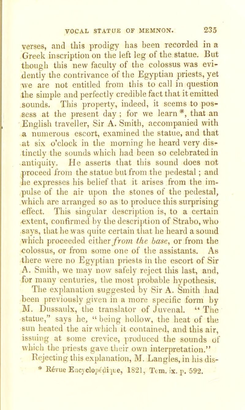 verses, and this prodigy has been recorded in a Greek inscription on the left leg of the statue. But though this new faculty of the colossus was evi- dently the contrivance of the Egyptian priests, yet we are not entitled from this to call in question the simple and perfectly credible fact that it emitted sounds. This property, indeed, it seems to pos- sess at the present day ; for we learn *, that an English traveller. Sir A. Smith, accompanied with a numerous escort, examined the statue, and that at six o'clock in the morning he heard very dis- tinctly the sounds which had been so celebrated in antiquity. He asserts that this sound does not proceed from the statue but from the pedestal; and he expresses his belief that it arises from the im- pulse of the air upon the stones of the pedestal, which are arranged so as to produce this surprising effect. This singular description is, to a certain -extent, confirmed by the descri])tion of Strabo, who says, that he was quite certain that he heard a sound which proceeded either fro7n the base, or from the colossus, or from some one of the assistants. As there were no Egyptian priests in the escort of Sir A. Smith, we may now safely reject this last, and, for many centuries, the most probable hypothesis. The explanation suggested by Sir A. Smith had been previously given in a more specific form by M. Dussaulx, the translator of Juvenal.  The statue, says he,  being hollow, the heat of the sun heated the air which it contained, and this air, issuing at some crevice, produced the sounds of which the priests gave their own interpretation. Rejecting this explanation, M. Langles, in his dis- * Revue Encyclopediiue, 1821, Tom. ix. p. 592. -