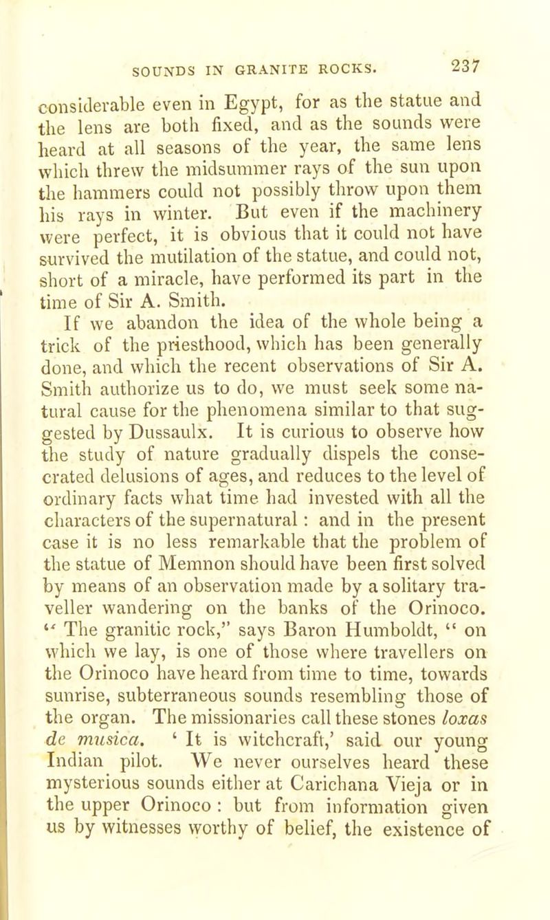 considerable even in Egypt, for as the statue and the lens are both fixed, and as the sounds were heard at all seasons of the year, the same lens which threw the midsummer rays of the sun upon the hammers could not possibly throw upon them his rays in winter. But even if the machinery were perfect, it is obvious that it could not have survived the mutilation of the statue, and could not, short of a miracle, have performed its part in the time of Sir A. Smith. If we abandon the idea of the whole being a trick of the priesthood, which has been generally done, and which the recent observations of Sir A. Smith authorize us to do, we must seek some na- tural cause for the phenomena similar to that sug- gested by Dussaulx. It is curious to observe how the study of nature gradually dispels the conse- crated delusions of ages, and reduces to the level of ordinary facts what time had invested with all the characters of the supernatural: and in the present case it is no less remarkable that the problem of the statue of Memnon should have been first solved by means of an observation made by a solitary tra- veller wandering on the banks of the Orinoco.  The granitic rock, says Baron Humboldt,  on which we lay, is one of those where travellers on the Orinoco have heard from time to time, towards sunrise, subterraneous sounds resembling those of the organ. The missionaries call these stones loxas de musica. ' It is witchcraft,' said our young Indian pilot. We never ourselves heard these mysterious sounds either at Carichana Vieja or in the upper Orinoco : but from information given us by witnesses worthy of belief, the existence of