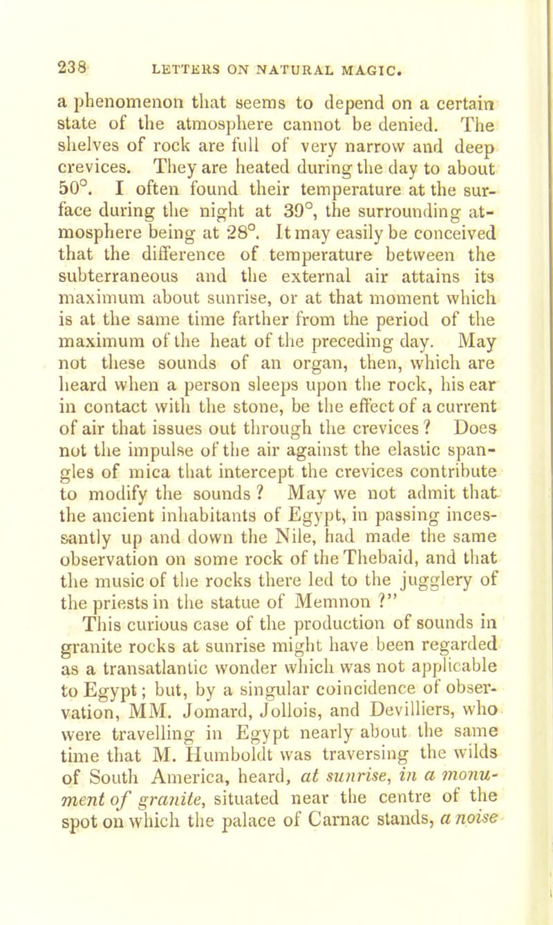 a phenomenon that seems to depend on a certain state of the atmosphere cannot be denied. The shelves of rock are full of very narrow and deep crevices. They are heated dm-ing the day to about 50°. I often found their temperature at the sur- face during the night at 39°, the surrounding at- mosphere being at 28°. It may easily be conceived that the difference of temperature between the subterraneous and tlie external air attains its maximum about sunrise, or at that moment which, is at the same time farther from the period of the maximum of the heat of the preceding day. May not these sounds of an organ, then, which are heard when a person sleeps upon the rock, his ear in contact with the stone, be tlie effect of a current of air that issues out through the crevices ? Does not the impulse of the air against the elastic span- gles of mica that intercept the crevices contribute to modify the sounds ? May we not admit that the ancient inhabitants of Egypt, in passing inces- santly up and down the Nile, had made the same observation on some rock of the Thebaid, and that the music of the rocks there led to the jugglery of the priests in the statue of Memnon ? This curious case of the production of sounds in granite rocks at sunrise might have been regarded as a transatlantic wonder which was not applicable to Egypt; but, by a singular coincidence of obser- vation, MM. Jomard, Jollois, and Devilliers, who were travelling in Egypt nearly about the same time that M. Humboldt was traversing the wilds of South America, heard, at sunrise, in a monu- ment of granite, situated near the centre of the spot on which the palace of Carnac stands, a noise
