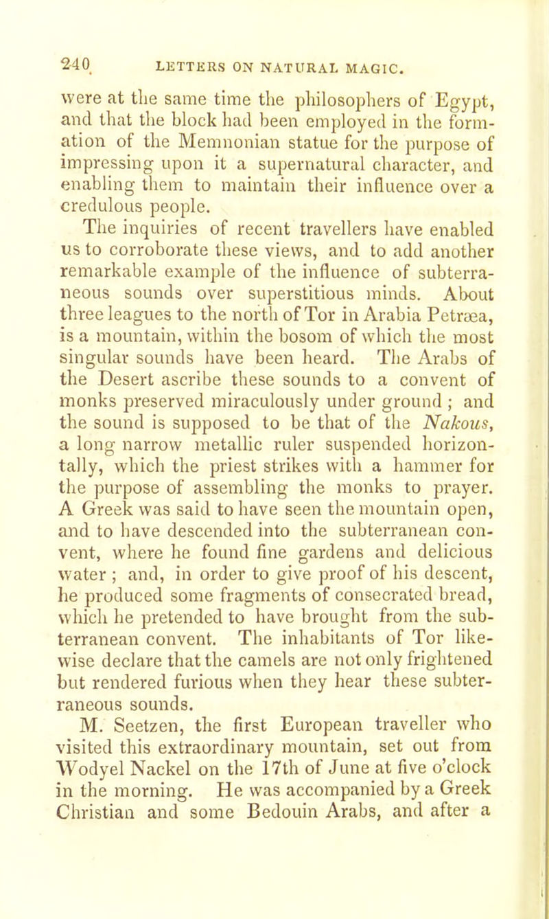 were at the same time the philosopliers of Egypt, and that the block had been employed in the form- ation of the Memnonian statue for the purpose of impressing upon it a supernatural character, and enabling them to maintain their influence over a credulous people. The inquiries of recent travellers have enabled us to corroborate these views, and to add another remarkable example of the influence of subterra- neous sounds over superstitious minds. About three leagues to the north of Tor in Arabia Petrtea, is a mountain, within the bosom of which the most singular sounds have been heard. The Arabs of the Desert ascribe these sounds to a convent of monks preserved miraculously under ground ; and the sound is supposed to be that of the Nakous, a long narrow metallic ruler suspended horizon- tally, which the priest strikes with a hammer for the purpose of assembling the monks to prayer. A Greek was said to have seen the mountain open, and to have descended into the subterranean con- vent, where he found fine gardens and delicious water ; and, in order to give proof of his descent, he produced some fragments of consecrated bread, which he pretended to have brought from the sub- terranean convent. The inhabitants of Tor like- wise declare that the camels are not only frightened but rendered furious when they hear these subter- raneous sounds. M. Seetzen, the first European traveller who visited this extraordinary mountain, set out from Wodyel Nackel on the 17th of June at five o'clock in the morning. He was accompanied by a Greek Christian and some Bedouin Arabs, and after a