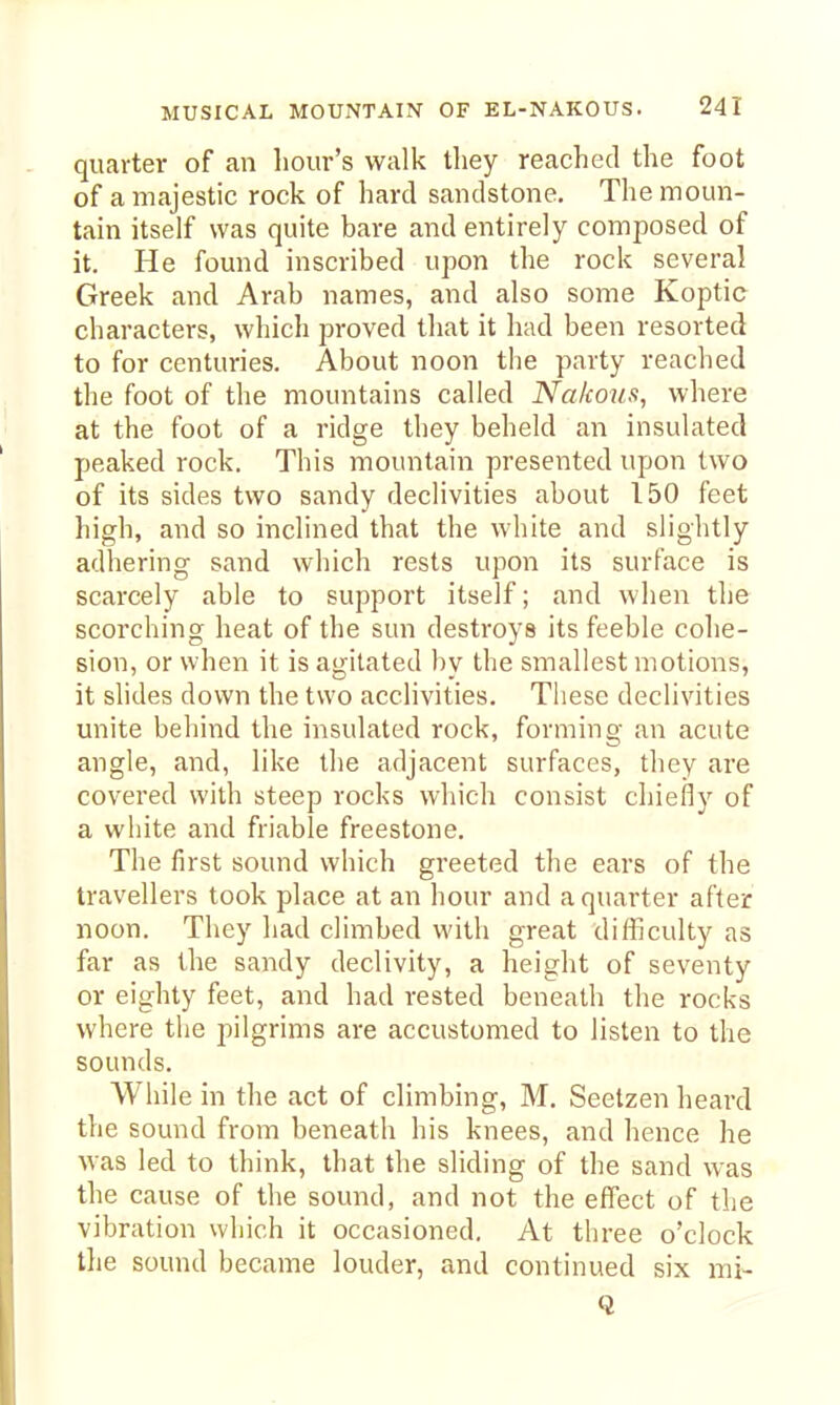 quarter of an liour's walk they reached the foot of a majestic rock of hard sandstone. The moun- tain itself was quite bare and entirely composed of it. He found inscribed upon the rock several Greek and Arab names, and also some Koptic characters, which proved that it had been resorted to for centuries. About noon the party reached the foot of the mountains called Nakoiis, where at the foot of a ridge they beheld an insulated peaked rock. This mountain presented upon two of its sides two sandy declivities about 150 feet high, and so inclined that the white and slightly adhering sand which rests upon its surface is scarcely able to support itself; and when the scorching heat of the sun destroys its feeble cohe- sion, or when it is agitated bv the smallest motions, it slides down the two acclivities. These declivities unite behind the insulated rock, forming an acute angle, and, like the adjacent surfaces, they are covered with steep rocks which consist chiefly of a white and friable freestone. The first sound which greeted the ears of the travellers took place at an hour and a quarter after noon. They had climbed with great difficulty as far as the sandy declivity, a height of seventy or eighty feet, and had rested beneath the rocks where the pilgrims are accustomed to listen to the sounds. While in the act of climbing, M, Seetzen heard the sound from beneath his knees, and hence he was led to think, that the sliding of the sand was the cause of the sound, and not the effect of the vibration which it occasioned. At three o'clock the sound became louder, and continued six mi- Q
