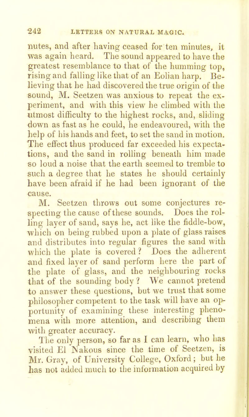 nutes, and after liaving ceased for ten minutes, it was again heard. Tiie sound appeared to liave the greatest resemblance to that of the humming top, rising and falling like that of an Eolian harp. Be- lieving that he had discovered the true origin of the sound, M. Seetzen was anxious to repeat the ex- periment, and with this view he climbed with the utmost difficulty to the highest rocks, and, sliding down as fast as he could, he endeavoured, with the help of his hands and feet, to set the sand in motion. The effect thus produced far exceeded his expecta- tions, and the sand in rolling beneath him made «o loud a noise that the earth seemed to tremble to such a degree that he states he should certainly have been afraid if he had been ignorant of the cause. M. Seetzen throws out some conjectures re- specting the cause of these sounds. Does the rol- ling layer of sand, says he, act like the fiddle-bow, which on being rubbed upon a plate of glass raises and distributes into regular figures the sand with which the plate is covered ? Does the adherent and fixed layer of sand perform here the part of tlie plate of glass, and the neighbouring rocks that of the sounding body ? We cannot pretend to answer these questions, but we trust that some philosopher competent to the task will have an oj> portunity of examining these interesting pheno- mena with more attention, and describing them with greater accuracy. 1 he only person, so far as I can learn, who has visited El Nakous since the time of Seetzen, is Mr. Gray, of University College, Oxford ; but he has not added much to the information acquired by