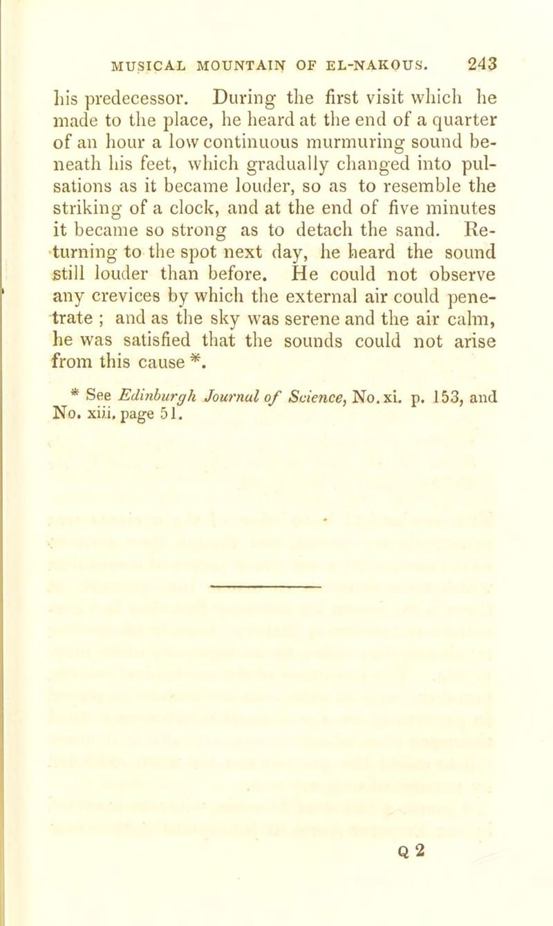 his predecessor. During the first visit vvliich he made to the place, he heard at the end of a quarter of an hour a low continuous murmuring sound be- neath his feet, which gradually changed into pul- sations as it became louder, so as to resemble the striking of a clock, and at the end of five minutes it became so strong as to detach the sand. Re- turning to the spot next day, he heard the sound still louder than before. He could not observe any crevices by which the external air could pene- trate ; and as the sky was serene and the air calm, he was satisfied that the sounds could not arise from this cause *. * See Edinburgh Journal of Science, No.xi. p. 153, and No. xii.i, page 51. Q2