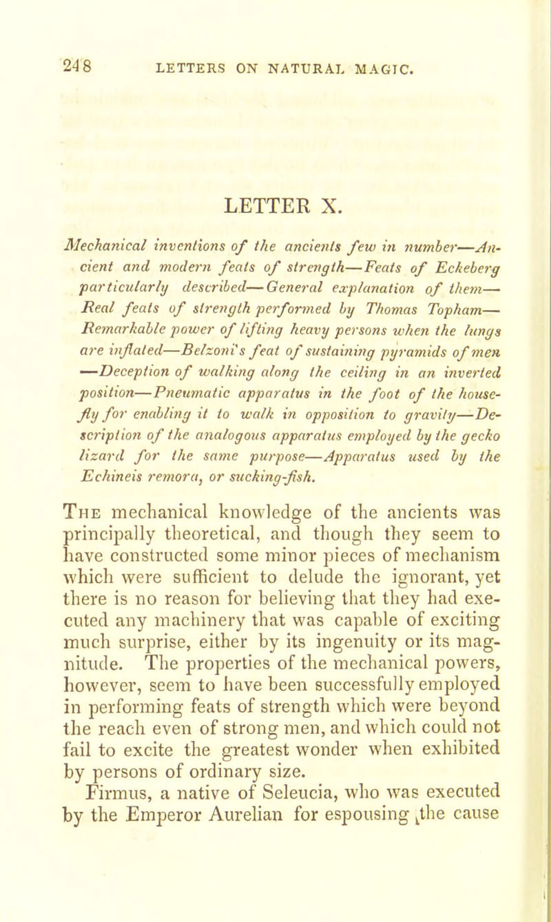 LETTER X. Mechanical inventions of the ancients few in yiumber—An- cient and modern feats of strength—Feats of Eckeber^ particularly described—General explanation of them— Real feats of strength performed by Thomas Topham— Remarkable power of lifting heavy persons when the lungs are iiiflated—Belzoni's feat of sustaitiing pyramids of men —Deception of walking along the ceiling in an inverted position—Pneumatic apparatus in the foot of the house- fly for enabling it to walk in opposition to gravity—De- scription of the analogous apparatus employed by the gecko lizard for the same purpose—Apparatus used by the Echineis remora, or sucking-fish. The mechanical knowledge of the ancients was principally theoretical, and though they seem to have constructed some minor pieces of mechanism which were sufficient to delude the ignorant, yet there is no reason for believing that they had exe- cuted any machinery that was capable of exciting much surprise, either by its ingenuity or its mag- nitude. The properties of the mechanical powers, however, seem to have been successfully employed in performing feats of strength which were beyond the reach even of strong men, and which could not fail to excite the greatest wonder when exhibited by persons of ordinary size. Firmus, a native of Seleucia, who was executed by the Emperor Aurelian for espousing ^the cause