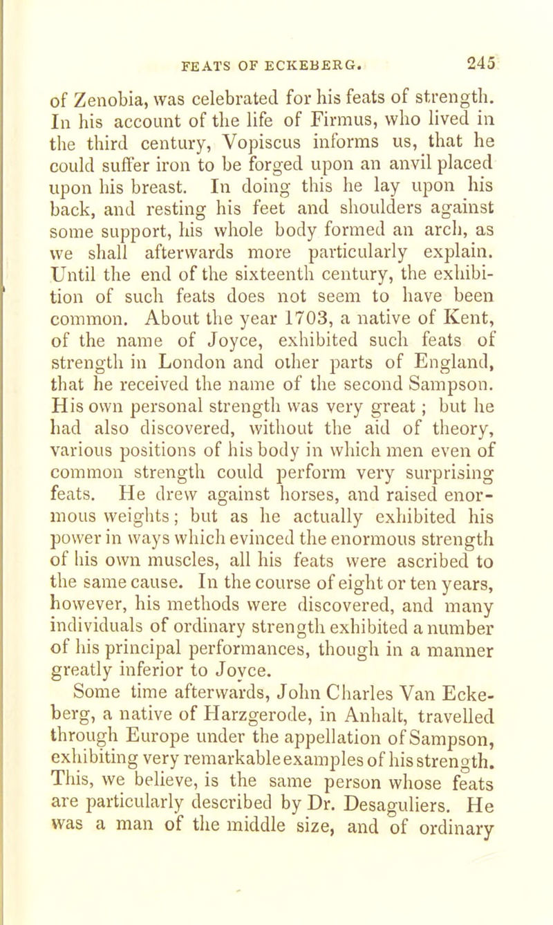of Zenobia, was celebrated for his feats of strength. In his account of the hfe of Firmus, who lived in the third century, Vopiscus informs us, that he could suffer iron to be forged upon an anvil placed upon his breast. In doing this he lay upon his back, and resting his feet and shoulders against some support, his whole body formed an arch, as we shall afterwards more particularly explain. Until the end of the sixteenth century, the exhibi- tion of such feats does not seem to have been common. About the year 1703, a native of Kent, of the name of Joyce, exhibited such feats of strength in London and other parts of England, that he received the name of the second Sampson. His own personal strength was very great; but he had also discovered, without the aid of theory, various positions of his body in which men even of common strength could perform very surprising feats. He drew against horses, and raised enor- mous weights; but as he actually exhibited his power in ways which evinced the enormous strength of his own muscles, all his feats were ascribed to the same cause. In the course of eight or ten years, however, his methods were discovered, and many individuals of ordinary strength exhibited a number of his principal performances, though in a manner greatly inferior to Joyce. Some time afterwards, John Charles Van Ecke- berg, a native of Harzgerode, in Anhalt, traveUed through Europe under the appellation of Sampson, exhibiting very remarkableexamples of his strength. This, we believe, is the same person whose feats are particularly described by Dr. Desaguliers. He was a man of tlie middle size, and of ordinary