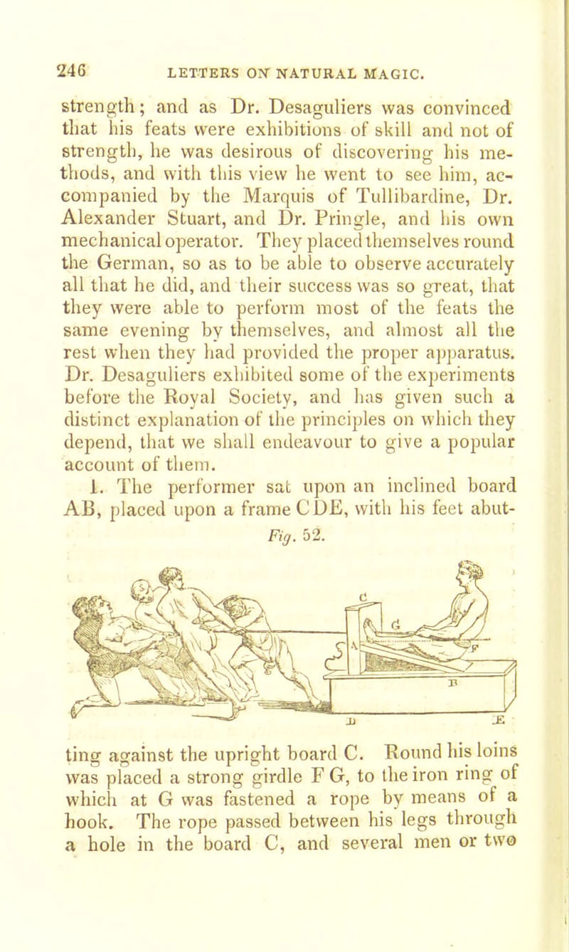 Strength; and as Dr. Desaguliers was convinced that Ills feats were exhibitions of skill and not of strength, he was desirous of discovering his me- thods, and with this view he went to see him, ac- companied by the Marquis of Tullibardine, Dr. Alexander Stuart, and Dr. Pringle, and his own mechanical operatoi*. They placed themselves round the German, so as to be able to observe accurately all that he did, and their success was so great, that they were able to perform most of the feats the same evening by themselves, and almost all the rest when they had provided the proper apparatus. Dr. Desaguliers exhibited some of the experiments before the Royal Society, and has given such a distinct explanation of the principles on which they depend, that we shall endeavour to give a popular account of thein. 1. The performer sat upon an inclined board AB, placed upon a frame CDE, with his feet abut- %. 52. ting against the upright board C. Round his loins was placed a strong girdle F G, to the iron ring of which at G was fastened a rope by means of a hook. The rope passed between his legs through a hole in the board C, and several men or two