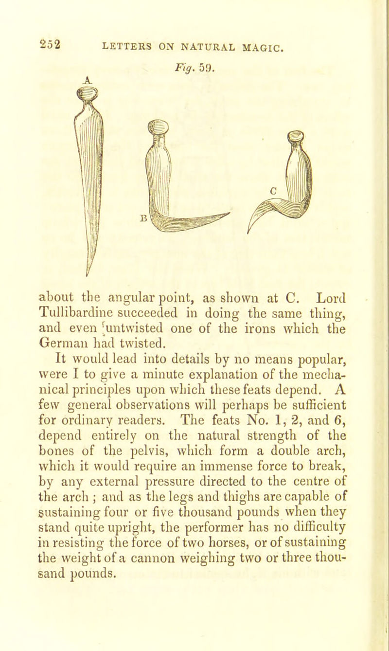 Fig. 59. about the angular point, as shown at C. Lord Tullibardine succeeded in doing the same thing, and even [untwisted one of the irons which the German had twisted. It would lead into details by no means popular, were I to give a minute explanation of the mecha- nical principles upon which these feats depend. A few general observations will perhaps be sufficient for ordinary readers. The feats No. 1, 2, and 6, depend entirely on the natural strength of the bones of the pelvis, which form a double arch, which it would require an immense force to break, by any external pressure directed to the centre of the arch ; and as the legs and thighs are capable of sustaining four or five thousand pounds when they stand quite upright, the performer has no difficulty in resisting the force of two horses, or of sustaining the weight of a cannon weighing two or three thou- sand pounds.