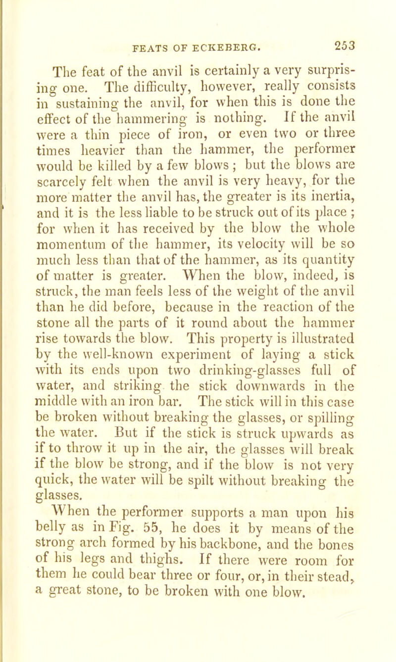 The feat of the anvil is certainly a very surpris- ing one. The difficulty, however, really consists in sustaining the anvil, for when this is done the effect of the hammering is nothing. If the anvil were a thin piece of iron, or even two or three times heavier than the hammer, the performer would be killed by a few blows ; but the blows are scarcely felt when the anvil is very heavy, for the more matter the anvil has, the greater is its inertia, and it is the less liable to be struck out of its place ; for when it has received by the blow the whole momentum of the hammer, its velocity will be so much less than that of the hammer, as its quantity of matter is greater. When the blow, indeed, is struck, the man feels less of the weight of the anvil than he did before, because in the reaction of the stone all the parts of it round about the hammer rise towards the blow. This property is illustrated by the well-known experiment of laying a stick with its ends upon two drinking-glasses full of water, and striking the stick downwards in the middle with an iron bar. The stick will in this case be broken without breaking the glasses, or spilling the water. But if the stick is struck upwards as if to throw it up in the air, the glasses will break if the blow be strong, and if the blow is not very quick, the water will be spilt without breaking the glasses. When the performer supports a man upon his belly as in Fig. 55, he does it by means of the strong arch formed by his backbone, and the bones of his legs and thighs. If there were room for them he could bear three or four, or, in their steady a great stone, to be broken with one blow.